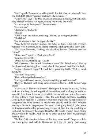 "Aye," quoth Trueman, nodding until his fat cheeks quivered, "and
one that doth abhor vagrants and such-like vermin—"
   "As myself?" says I. To this Trueman answered nothing, but fell a-fan-
ning himself with his hat again, eyeing me warily the while.
   "Art strange in these parts?" he questioned.
   "Aye and no!"
   "Hast met Sir Richard?"
   "I have!"
   "Aha!" quoth the fellow, nodding. "He had ye whipped, belike?"
   "He did so."
   "For stealing of a fine, fat capon, belike?"
   "Nay, 'twas for another matter. But what of him, is he hale o' body,
rich and well esteemed, is he strong in friends and a power at court yet?"
   "No," says Trueman, flicking his plodding horses. "Neither one nor
t'other!"
   "How—not?" quoth I. "And wherefore?"
   "Because he's dead—"
   "Dead!" says I, starting up. "Dead?"
   "Why look'ee, if he ain't dead—leastways—" But here I seized him by
the throat and, twisting him round, shook him to and fro till he choked:
   "Rogue—damned rogue!" I cried 'twixt gnashing teeth. "Will ye mock
me then!"
   "No—no!" he gasped.
   "Then tell me ye lied—confess!"
   "Aye, aye—I'll confess—anything—anything ye will, master!"
   "Then Sir Richard lieth snug in his manor of Shene—doth he not? Aye
or no?"
   "Aye—aye, at Shene—at Shene!" Hereupon I loosed him and, falling
back on the hay, found myself all breathless and shaking as with an
ague-fit. And these tremors were within me as without, since (by reason
of this fellow's lying words) I had, for one black moment, doubting
God's justice, seen (as it were) my countless anguished supplications for
vengeance on mine enemy so much vain breath, and this my toilsome
journey a labour to no purpose. But now, bowing my head, I (who knew
no forgiveness) humbly prayed forgiveness of God for my doubting of
God, and passionately besought Him that He would cherish mine enemy
and save him in health. And this to no other end but that I myself might
destroy him.
   "His life, O God—give this man's life into mine hand!" So prayed I (in
my vain pride and selfish blindness) as I jogged along that sunny



                                                                       29
 