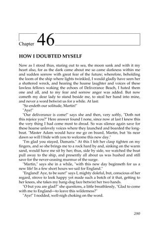 Chapter    46
HOW I DOUBTED MYSELF
Now as I stood thus, staring out to sea, the moon sank and with it my
heart also, for as the dark came about me so came darkness within me
and sudden sorrow with great fear of the future; wherefore, beholding
the loom of the ship where lights twinkled, I would gladly have seen her
a shattered wreck, and hearing the hoarse laughter and voices of these
lawless fellows waking the echoes of Deliverance Beach, I hated them
one and all, and to my fear and sorrow anger was added. But now
cometh my dear lady to stand beside me, to steal her hand into mine,
and never a word betwixt us for a while. At last:
   "So endeth our solitude, Martin!"
   "Aye!"
   "Our deliverance is come!" says she and then, very softly, "Doth not
this rejoice you?" Here answer found I none, since now at last I knew this
the very thing I had come most to dread. So was silence again save for
these hoarse unlovely voices where they launched and boarded the long-
boat. "Master Adam would have me go on board, Martin, but 'tis near
dawn so will I bide with you to welcome this new day."
   "I'm glad you stayed, Damaris." At this I felt her clasp tighten on my
fingers, and so she brings me to a rock hard by and, sinking on the warm
sand, would have me sit by her; thus, side by side, we watched the boat
pull away to the ship, and presently all about us was hushed and still
save for the never-ceasing murmur of the surge.
   "Martin," says she in a while, "with this new day beginneth for us a
new life! In a few short hours we sail for England."
   "England! Aye, to be sure!" says I, mighty doleful, but, conscious of her
regard, strove to look happy yet made such a botch of it that, getting to
her knees, she takes my hang-dog face betwixt her two hands.
   "O but you are glad?" she questions, a little breathlessly, "Glad to come
with me to England—to leave this wilderness?"
   "Aye!" I nodded, well-nigh choking on the word.



                                                                        290
 
