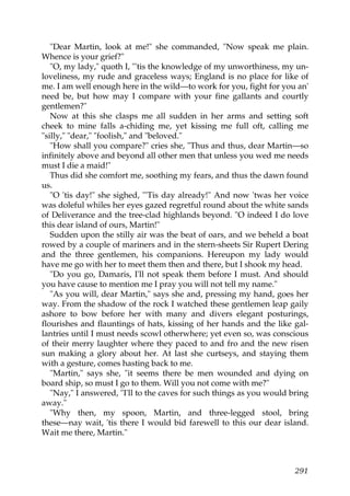 "Dear Martin, look at me!" she commanded, "Now speak me plain.
Whence is your grief?"
   "O, my lady," quoth I, "'tis the knowledge of my unworthiness, my un-
loveliness, my rude and graceless ways; England is no place for like of
me. I am well enough here in the wild—to work for you, fight for you an'
need be, but how may I compare with your fine gallants and courtly
gentlemen?"
   Now at this she clasps me all sudden in her arms and setting soft
cheek to mine falls a-chiding me, yet kissing me full oft, calling me
"silly," "dear," "foolish," and "beloved."
   "How shall you compare?" cries she, "Thus and thus, dear Martin—so
infinitely above and beyond all other men that unless you wed me needs
must I die a maid!"
   Thus did she comfort me, soothing my fears, and thus the dawn found
us.
   "O 'tis day!" she sighed, "'Tis day already!" And now 'twas her voice
was doleful whiles her eyes gazed regretful round about the white sands
of Deliverance and the tree-clad highlands beyond. "O indeed I do love
this dear island of ours, Martin!"
   Sudden upon the stilly air was the beat of oars, and we beheld a boat
rowed by a couple of mariners and in the stern-sheets Sir Rupert Dering
and the three gentlemen, his companions. Hereupon my lady would
have me go with her to meet them then and there, but I shook my head.
   "Do you go, Damaris, I'll not speak them before I must. And should
you have cause to mention me I pray you will not tell my name."
   "As you will, dear Martin," says she and, pressing my hand, goes her
way. From the shadow of the rock I watched these gentlemen leap gaily
ashore to bow before her with many and divers elegant posturings,
flourishes and flauntings of hats, kissing of her hands and the like gal-
lantries until I must needs scowl otherwhere; yet even so, was conscious
of their merry laughter where they paced to and fro and the new risen
sun making a glory about her. At last she curtseys, and staying them
with a gesture, comes hasting back to me.
   "Martin," says she, "it seems there be men wounded and dying on
board ship, so must I go to them. Will you not come with me?"
   "Nay," I answered, "I'll to the caves for such things as you would bring
away."
   "Why then, my spoon, Martin, and three-legged stool, bring
these—nay wait, 'tis there I would bid farewell to this our dear island.
Wait me there, Martin."



                                                                       291
 