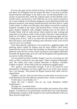 So away she goes on her errand of mercy, leaving me to my thoughts
and these all of England and my future life there. I was fain to picture
myself married and happy in my lady's love, my life thenceforth a suc-
cession of peaceful days amid the ordered quiet of that Kentish coun-
tryside I knew and loved so well. With the eye of my mind I seemed to
see a road winding 'twixt bloomy hedgerows, past chattering brooks and
pleasant meadows, past sleepy hamlet bowered 'mid trees and so, 'neath
a leafy shade, to where rose tall gates, their pillars crowned by couchant
leopards wrought in the stone, and beyond these a broad avenue, its
green shadow splashed with sunlight, leading away to the house of
Conisby Shene with its wide terrace where stood my lady waiting and
expectant; yet nowhere could I vision myself. And now I must needs be-
think me of Godby's "long, dark road with the beckoning light and the
waiting arms of love," and in my heart the old doubt waked and a fear
that such peace, such tender meetings and welcomes sweet, were not for
such as I, nor ever could be.
   From these gloomy reflections I was roused by a giggling laugh, and
glancing about, espied Sir Rupert and his three fellows, their finery
somewhat the worse for their late hardship yet themselves very gay and
debonair none the less as they stood viewing me and mighty interested.
Presently Sir Rupert steps up to me with his haughtiest fine-gentlemanly
air and no civility of bowing.
   "Let me perish but here's notable change!" says he, surveying my rich
attire, so that I yearned for my rags again. "Here is strange metamorph-
osis! The sullen and rustic Cymon bloometh at Beauty's mandate,
Caliban is tamed!" At the which sally his companions giggled again.
   "Sir," quoth I, and awkwardly enough, "I am in no mood for your
pleasantries. If therefore you have aught else to say of me, pray remove
out o' my hearing." This protest Sir Rupert fanned airily aside with be-
ringed hand.
   "I gather," says he, "that you have been at some pains of service to my
Lady Brandon in her late dolorous situation here—receive my thanks!"
   "I wish none o' your thanks, sir—"
   "None the less I bestow 'em—on my Lady Brandon's behalf.
Furthermore—"
   "Enough, sir, I would be alone."
   "Furthermore," he continued and with another airy motion of his white
fingers, "I would have you particularly remark that if my Lady Brandon,
lacking better company, hath stooped to any small familiarities with you,
these must be forgot and—"



                                                                      292
 
