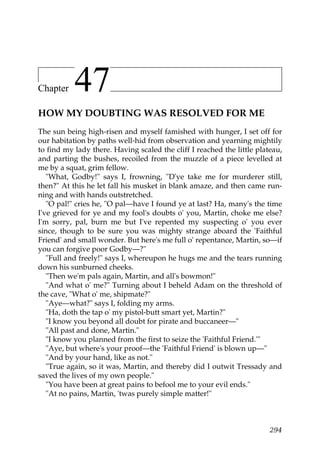 Chapter    47
HOW MY DOUBTING WAS RESOLVED FOR ME
The sun being high-risen and myself famished with hunger, I set off for
our habitation by paths well-hid from observation and yearning mightily
to find my lady there. Having scaled the cliff I reached the little plateau,
and parting the bushes, recoiled from the muzzle of a piece levelled at
me by a squat, grim fellow.
   "What, Godby!" says I, frowning, "D'ye take me for murderer still,
then?" At this he let fall his musket in blank amaze, and then came run-
ning and with hands outstretched.
   "O pal!" cries he, "O pal—have I found ye at last? Ha, many's the time
I've grieved for ye and my fool's doubts o' you, Martin, choke me else?
I'm sorry, pal, burn me but I've repented my suspecting o' you ever
since, though to be sure you was mighty strange aboard the 'Faithful
Friend' and small wonder. But here's me full o' repentance, Martin, so—if
you can forgive poor Godby—?"
   "Full and freely!" says I, whereupon he hugs me and the tears running
down his sunburned cheeks.
   "Then we'm pals again, Martin, and all's bowmon!"
   "And what o' me?" Turning about I beheld Adam on the threshold of
the cave, "What o' me, shipmate?"
   "Aye—what?" says I, folding my arms.
   "Ha, doth the tap o' my pistol-butt smart yet, Martin?"
   "I know you beyond all doubt for pirate and buccaneer—"
   "All past and done, Martin."
   "I know you planned from the first to seize the 'Faithful Friend.'"
   "Aye, but where's your proof—the 'Faithful Friend' is blown up—"
   "And by your hand, like as not."
   "True again, so it was, Martin, and thereby did I outwit Tressady and
saved the lives of my own people."
   "You have been at great pains to befool me to your evil ends."
   "At no pains, Martin, 'twas purely simple matter!"



                                                                        294
 