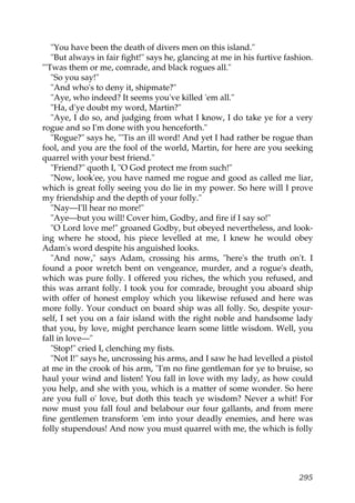 "You have been the death of divers men on this island."
   "But always in fair fight!" says he, glancing at me in his furtive fashion.
"'Twas them or me, comrade, and black rogues all."
   "So you say!"
   "And who's to deny it, shipmate?"
   "Aye, who indeed? It seems you've killed 'em all."
   "Ha, d'ye doubt my word, Martin?"
   "Aye, I do so, and judging from what I know, I do take ye for a very
rogue and so I'm done with you henceforth."
   "Rogue?" says he, "'Tis an ill word! And yet I had rather be rogue than
fool, and you are the fool of the world, Martin, for here are you seeking
quarrel with your best friend."
   "Friend?" quoth I, "O God protect me from such!"
   "Now, look'ee, you have named me rogue and good as called me liar,
which is great folly seeing you do lie in my power. So here will I prove
my friendship and the depth of your folly."
   "Nay—I'll hear no more!"
   "Aye—but you will! Cover him, Godby, and fire if I say so!"
   "O Lord love me!" groaned Godby, but obeyed nevertheless, and look-
ing where he stood, his piece levelled at me, I knew he would obey
Adam's word despite his anguished looks.
   "And now," says Adam, crossing his arms, "here's the truth on't. I
found a poor wretch bent on vengeance, murder, and a rogue's death,
which was pure folly. I offered you riches, the which you refused, and
this was arrant folly. I took you for comrade, brought you aboard ship
with offer of honest employ which you likewise refused and here was
more folly. Your conduct on board ship was all folly. So, despite your-
self, I set you on a fair island with the right noble and handsome lady
that you, by love, might perchance learn some little wisdom. Well, you
fall in love—"
   "Stop!" cried I, clenching my fists.
   "Not I!" says he, uncrossing his arms, and I saw he had levelled a pistol
at me in the crook of his arm, "I'm no fine gentleman for ye to bruise, so
haul your wind and listen! You fall in love with my lady, as how could
you help, and she with you, which is a matter of some wonder. So here
are you full o' love, but doth this teach ye wisdom? Never a whit! For
now must you fall foul and belabour our four gallants, and from mere
fine gentlemen transform 'em into your deadly enemies, and here was
folly stupendous! And now you must quarrel with me, the which is folly




                                                                          295
 