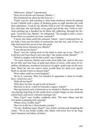 "What now, Adam?" I questioned.
   "Now let us divide our treasure, Martin—"
   "But I bartered my share for the lives of—"
   "Tush!" says he, and reaching a valise from shadowy corner he opened
it and I beheld such a glory of flashing gems as nigh dazzled me with
their splendour. "Look at 'em, Martin, look at 'em!" he whispered. "Here's
love and hate, life and death, every good and all the sins—look at 'em!"
And catching up a handful he let them fall, glittering, through his fin-
gers. "Lord love me, Martin," he whispered, "'tis enough to turn a man's
brain! Have ye counted 'em over, comrade?"
   "I never saw them until this moment, Adam." And I confessed how in
my folly I had cast his letter of instruction into the sea, and of how my
lady had found the secret at her dire peril.
   "And she never showed you, Martin?"
   "I was always too busy!"
   "Busy!" says he, sitting back on his heels to stare up at me. "Busy? O
Lord love me! Sure there's not your like i' the whole world, Martin!"
   "Which is mighty well for the world!" says I bitterly.
   "'Tis vasty treasure, Martin and worth some little risk. And in the cave
lie yet fifty and four bars of gold and others of silver, with store of rix-
dollars, doubloons, moidores and pieces of eight—gold coins of all coun-
tries. There let 'em rot—here's more wealth than we shall ever spend.
Shall we divide it here or aboard ship?"
   "Wait rather until we reach England."
   "So be it, comrade. Then I'm minded to apportion a share to Godby
here—what d'ye say?"
   "With all my heart!"
   "Why then 'tis time we got it safe on board."
   "But how to do it—what of Tressady's rogues, Adam?"
   "Having buried such of themselves as needed it, Martin, you shall see
'em playing leap-frog on the sands down yonder happy as any innocent
school-lads, and never a firearm amongst 'em."
   "Hist, Cap'n!" says Godby, suddenly alert, "The man Abner and his
two mates a-peeping and a-prying!"
   "Where away, Godby man?"
   "Hove to in the lee o' them bushes yonder."
   "'Tis sly, skulking rogue Abner!" says Adam, closing and strapping the
valise, "'Tis in my mind, Godby, this Abner will never live to see Eng-
land. Summon 'em hither, all three."




                                                                        297
 