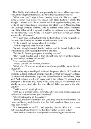 This Godby did forthwith, and presently the three fellows appeared
who, knuckling their foreheads, made us their several reverences.
  "What now, lads?" says Adam, viewing them with his keen eyes, "I
seem to mind your looks, you sailed with Black Bartlemy aboard the
'Delight' I think? Nay, 'tis no matter, we'll let bygones be bygones, and
we be all marvellous honest these days, the which is well. Meantime take
this dunnage down to the boat," and he pointed to the valise. Hereupon
one of the fellows took it up, and knuckled an eyebrow to us in turn. "We
sail at sundown," says Adam, "so, Godby, you may as well go aboard
and see that all be ready."
  "Aye, aye!" says Godby, tightening the belt where swung his great cut-
lass and, shouldering his musket, set off after the three.
  "So there goeth our fortune aboard, comrade."
  "And in desperate risky fashion, Adam."
  "In safe, straightforward fashion rather, and in broad daylight, the
which is surer than stealing it aboard in the dark."
  "But should these rogues guess what they carry—"
  "They won't, Martin, and if they should they have but their knives
'gainst Godby's musket and pistols."
  "Ha—murder, Adam?"
  "Would you call this murder, comrade?"
  "What other? I wonder what manner of man you'll be, away there in
England?"
  "A worthy, right worshipful justice o' the peace, Martin, if Providence
seeth fit, in laced coat and great peruke, to see that my tenants' cottages
be sound and wholesome, to pat the touzled heads o' the children, bless
'em! And to have word with every soul i' the village. To snooze i' my
great pew o' Sundays and, dying at last, snug abed, to leave behind me a
kindly memory. And what for you, Martin? What see you in the ship
yonder?"
  "God knoweth!" says I, gloomily.
  "Why not a woman's love, comrade, why not good works, rank and
belike—children to honour your memory?"
  "Were I but worthy all this, Adam."
  "Zounds, but here's humility! Yet your true lover is ever humble, I've
heard, so 'tis very well, Martin. And this doth mind me I bear you a mes-
sage from my lady—"
  "A message—from her?" I cried, gripping his arm, "Out with it, man,
out with it and God forgive you this delay! What says my lady?"
  "This, Martin: she would have you shave according to late custom."



                                                                       298
 