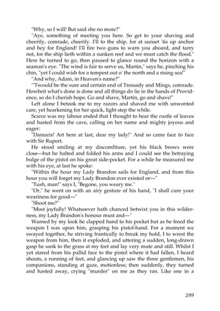 "Why, so I will! But said she no more?"
  "Aye, something of meeting you here. So get to your shaving and
cheerily, comrade, cheerily. I'll to the ship, for at sunset 'tis up anchor
and hey for England! I'll fire two guns to warn you aboard, and tarry
not, for the ship lieth within a sunken reef and we must catch the flood."
Here he turned to go, then paused to glance round the horizon with a
seaman's eye. "The wind is fair to serve us, Martin," says he, pinching his
chin, "yet I could wish for a tempest out o' the north and a rising sea!"
  "And why, Adam, in Heaven's name?"
  "'Twould be the sure and certain end of Tressady and Mings, comrade.
Howbeit what's done is done and all things do lie in the hands of Provid-
ence, so do I cherish hope. Go and shave, Martin, go and shave!"
  Left alone I betook me to my razors and shaved me with unwonted
care, yet hearkening for her quick, light step the while.
  Scarce was my labour ended that I thought to hear the rustle of leaves
and hasted from the cave, calling on her name and mighty joyous and
eager:
  "Damaris! Art here at last, dear my lady!" And so came face to face
with Sir Rupert.
  He stood smiling at my discomfiture, yet his black brows were
close—but he halted and folded his arms and I could see the betraying
bulge of the pistol on his great side-pocket. For a while he measured me
with his eye, at last he spoke:
  "Within the hour my Lady Brandon sails for England, and from this
hour you will forget my Lady Brandon ever existed or—"
  "Tush, man!" says I, "Begone, you weary me."
  "Or," he went on with an airy gesture of his hand, "I shall cure your
weariness for good—"
  "Shoot me?"
  "Most joyfully! Whatsoever hath chanced betwixt you in this wilder-
ness, my Lady Brandon's honour must and—"
  Warned by my look he clapped hand to his pocket but as he freed the
weapon I was upon him, grasping his pistol-hand. For a moment we
swayed together, he striving frantically to break my hold, I to wrest the
weapon from him, then it exploded, and uttering a sudden, long-drawn
gasp he sank to the grass at my feet and lay very mute and still. Whilst I
yet stared from his pallid face to the pistol where it had fallen, I heard
shouts, a running of feet, and glancing up saw the three gentlemen, his
companions, standing at gaze, motionless; then suddenly, they turned
and hasted away, crying "murder" on me as they ran. Like one in a



                                                                       299
 