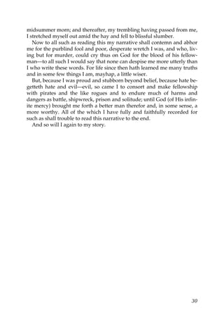 midsummer morn; and thereafter, my trembling having passed from me,
I stretched myself out amid the hay and fell to blissful slumber.
   Now to all such as reading this my narrative shall contemn and abhor
me for the purblind fool and poor, desperate wretch I was, and who, liv-
ing but for murder, could cry thus on God for the blood of his fellow-
man—to all such I would say that none can despise me more utterly than
I who write these words. For life since then hath learned me many truths
and in some few things I am, mayhap, a little wiser.
   But, because I was proud and stubborn beyond belief, because hate be-
getteth hate and evil—evil, so came I to consort and make fellowship
with pirates and the like rogues and to endure much of harms and
dangers as battle, shipwreck, prison and solitude; until God (of His infin-
ite mercy) brought me forth a better man therefor and, in some sense, a
more worthy. All of the which I have fully and faithfully recorded for
such as shall trouble to read this narrative to the end.
   And so will I again to my story.




                                                                        30
 