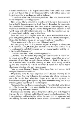 dream I stared down at Sir Rupert's motionless form, until I was aware
of my lady beside him on her knees and of the pallor of her face as she
looked from him to me, her eyes wide with horror:
   "If you have killed him, Martin—if you have killed him, here is an end
of our happiness—God forgive you!"
   Now would I have spoken but found no words, for in this moment I
knew that Sir Rupert was surely dead. Dumbly I watched the passionate
labour of her dexterous hands, saw them pause at last to clasp and wring
themselves in helpless despair, saw the three gentlemen, obedient to her
word, stoop and lift that limp form and bear it slowly away towards De-
liverance Sands and she going beside them.
   Now as I stood watching her leave me, I heard the sudden roar of a
gun, and glancing towards the ship saw they were already making sail.
Roused by this I came beside my lady, and found my voice at last.
   "Here was the work of chance—not I, Damaris, not I!"
   But she, gazing ever on that piteous, limp form, sought to silence me
with a gesture. "God, Damaris, you'll never doubt my word? Speak—will
you not speak to me? He threatened me—we strove together and the pis-
tol went off in his grasp—"
   "Damned Murderer!" cried one of the gentlemen.
   After this I held my peace, despairing, and thus we went in silence un-
til before us was Deliverance Beach. All at once I caught her up in my
arms and, despite her struggles, began to bear her back up the ascent.
For a moment only she strove, uttering no word, then hiding her face
against me, suffered me to bear her where I would. But now I heard
shouts and cries that told me I was pursued:
   "You are mine, Damaris!" I cried, "Mine henceforth, and no man shall
take you from me whiles I live!"
   Despite my haste the noise of pursuit waxed louder, spurring me to
greater effort. And now it became the end and aim of my existence to
reach the cave in time, wherefore I began to run, on and up, until my
breath came in great, panting sobs; my heart seemed bursting, and in my
throbbing brain a confusion of wild thoughts:
   "Better die thus, my love upon my heart … The ship shall sail without
us … The door of the cave is stout, God be thanked and, firing from the
loophole, I may withstand them all."
   Breathless and reeling I gained the plateau at last, but as I staggered
towards the cave I tripped and fell heavily, crushing her beneath me. But
I struggled up, and bearing her within the cave, laid her upon my bed
and closing the door, barred it; then I reached my muskets from their



                                                                      300
 