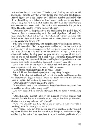 rack and set them in readiness. This done, and finding my lady so still
and silent, I came to view her where she lay and, peering in the dimness,
uttered a great cry to see the pale oval of cheek horribly bedabbled with
blood. Trembling in a sickness of fear I sank beside her on my knees,
then, seeing she yet breathed, I parted the silky hair above her temple
and so came on a cruel gash. Now as I strove to staunch this precious
blood I heard again the echoing thunder of a gun.
   "Damaris!" says I, clasping her to me and kissing her pallid lips, "O
Damaris, they are summoning us to England, d'ye hear, beloved, d'ye
hear? Well, they shall call in vain—they shall sail without us. Love hath
found us and here with Love will we abide. Wake, beloved, wake and
tell me you would have it so!"
   But, save for her breathing, and despite all my pleading and caresses,
she lay like one dead. So I brought water and bathed her face and throat
and wrists, yet all to no purpose, so that fear grew to agony. How if she
die thus? (thinks I) Why then I can die likewise. But again, how if she
wake, and finding the ship gone, despise me and, in place of her lover,
look on me as her gaoler? For a long while I crouched there, my head
bowed on my fists, since well I knew that England might shelter me nev-
ermore. And yet to part with her that was become my very life—
   As I knelt thus, in an agony of indecision, was sudden tumult of
knocking upon the door and the sound of fierce voices:
   "Come forth, murderer! Open to us, rogue—open!"
   But still I knelt there heeding only the hurry of my thoughts:
   "How if the ship sail without us? How if she wake and know me for
her gaoler? How might I endure loneliness? How part with her that was
become my life? Belike she might not hate me—"
   "Open, murderer, open!" roared the voices.
   "A murderer! How if she believe this? Better loneliness and death than
to read horror of me in her every look!"
   And now beyond the door was silence, and then I heard Adam hailing
me:
   "Oho, shipmate—unbar! Tide's on the turn and we must aboard. And
trust me, Martin, for your comrade as will see justice done ye. So come,
Martin, you and my lady and let's aboard!"
   "Aye, aye, Adam!" quoth I, "Better die o' solitude than live with a
breaking heart. So cheerily it is, Adam!"
   Then rising, I took my dear lady in my arms, and holding her against
my heart, I kissed her hair, her closed eyes, her pale, unresponsive lips,
and bearing her to the door, contrived to open it and stepped forth of the



                                                                      301
 
