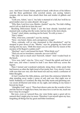 cave. And here I found Adam, pistol in hand, with divers of his fellows
and the three gentlemen who scowled amain, yet, eyeing Adam's
weapon, did no more than clench their fists and mutter of gibbets and
the like.
   "Look you, Adam," says I, "my lady is stunned of a fall, but 'twill be no
great matter once we come aboard—let us go."
   "Why then, Lord love you, Martin—hasten!" says he, "For tide's falling
and it's all we shall do to clear the reef."
   Reaching Deliverance Sands I saw the boat already launched and
manned and, wading into the water, laid my lady in the stern sheets.
   "Come!" cried Adam, reaching me his hand, "In with ye man—"
   "Not I, Adam."
   "Why, what now, comrade?" says he, staring.
   "Now—my hand, Adam, and a prosperous voyage!"
   "How, comrade, will ye stay marooned in this desolation?" and he
stooped to peer down at me. "Martin," says he, gripping my hand and
staring into my eyes, "Doth this mean you are safer here by reason of the
mystery of Sir Rupert's sudden end?"
   "Mayhap!" says I, and loosed his hand. "What think you?"
   "That you are no murderer, comrade, nor ever will be!"
   "My lady said as much once! Farewell, Adam!" And I waded back to
the beach.
   "Give way, lads!" cries he, "Give way!" I heard the splash and beat of
their oars, and when I turned to look I saw them half-way across the
lagoon.
   Then I turned and wandered aimlessly along these white sands that
had known so often the light tread of her pretty feet. Very slowly I went,
with eyes that saw not, ears that heard not and my mind a confusion of
bitter thoughts.
   At last I reached the little plateau, and from this eminence beheld the
ship standing away under a press of sail, and saw that night was at
hand. Suddenly as I watched, the ship, her lofty masts and gleaming can-
vas swam all blurred and misty on my sight, and sinking to my knees I
bowed my head.
   "Almighty God!" says I, "Thou hast shown unto me the wonder of love
and the heaven it might have been, but since love is not for me, teach me
how I may be avenged."
   But now, even as I prayed thus, my voice brake upon a great sob in-
somuch that I might pray no more. Therefore I cast myself upon my face,
forgetting all things but my great and bitter loneliness.



                                                                        302
 