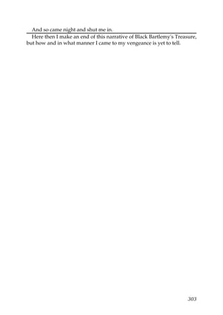 And so came night and shut me in.
  Here then I make an end of this narrative of Black Bartlemy's Treasure,
but how and in what manner I came to my vengeance is yet to tell.




                                                                     303
 