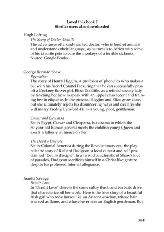 Loved this book ?
                   Similar users also downloaded

Hugh Lofting
   The Story of Doctor Dolittle
   The adventures of a kind-hearted doctor, who is fond of animals
   and understands their language, as he travels to Africa with some
   of his favorite pets to cure the monkeys of a terrible sickness.
   Source: Google Books


George Bernard Shaw
   Pygmalion
   The story of Henry Higgins, a professor of phonetics who makes a
   bet with his friend Colonel Pickering that he can successfully pass
   off a Cockney flower girl, Eliza Doolittle, as a refined society lady
   by teaching her how to speak with an upper class accent and train-
   ing her in etiquette. In the process, Higgins and Eliza grow close,
   but she ultimately rejects his domineering ways and declares she
   will marry Freddy Eynsford-Hill – a young, poor, gentleman.

    Caesar and Cleopatra
    Set in Egypt, Caesar and Cleopatra, is a drama in which the
    50-year-old Roman general meets the childish young Queen and
    exerts a fatherly influence on her.

    The Devil's Disciple
    Set in Colonial America during the Revolutionary era, the play
    tells the story of Richard Dudgeon, a local outcast and self-pro-
    claimed "Devil's disciple". In a twist characteristic of Shaw's love
    of paradox, Dudgeon sacrifices himself in a Christ-like gesture
    despite his professed Infernal allegiance.


Juanita Savage
    Bandit Love
    In "Bandit Love" there is the same sultry throb and barbaric drive
    that characterize all her work. Here is the love story of a beautiful
    Irish girl who rode horses like an Arizona cowboy, whose hair
    was red as flame, and whose lover was an English gentleman. But



                                                                      304
 