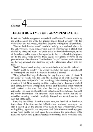 Chapter    4
TELLETH HOW I MET ONE ADAM PENFEATHER
I awoke to find the waggon at a standstill and Master Trueman watching
me with a scowl the while his plump fingers toyed lovingly with his
whip-stock; but as I roused, this hand crept up to finger his several chins.
   "Yonder lieth Lamberhurst!" quoth he sulkily, and nodded where, in
the valley below, was a village with a green wherein was a placid pool
shaded by trees; and about this green stood white-walled cottages, many
of them bowered in roses or honeysuckle to the very thatch (right pleas-
ant to the eye), while beyond these again rose gables of barns or the
pointed roofs of oasthouses. "Lamberhurst!" says Trueman again; where-
on, having yawned and stretched myself, I clambered down into the
road.
   "Well?" I questioned, seeing how he watched me, triple chin in hand.
   "Well," quoth he stoutly, "I be wondering what the likes o' you should
be wanting wi' the likes o' Sir Richard Brandon o' Shene?"
   "Nought but this," says I, shaking the hay from my tattered cloak, "I
am come to watch him die, and the manner of it shall mayhap be
something slow and painful!" and speaking, I clenched my right hand to
a sunburnt fist. Now looking on this clutching hand, Trueman blinked
and, saying no word, whipped his horses and the heavy wain rumbled
and creaked on its way. But, when he had gone some distance, he
grinned at me over his shoulder and called something whereof I caught
the words "labour lost." For a moment I was minded to run after and de-
mand his meaning; howbeit, in a little, I turned and went down the hill
very full of thought.
   Reaching the village I found it not yet astir, for the clock of the church
tower showed the time was but half after four; and now, leaning on my
staff I stared up at the church tower with its new weathercock, brave
with gilding, agleam in the early sun, and from thence turned my gaze
where (hard beside the pool upon the green) rose the grim shape of Sir
Richard's new pillory. Just now it stood untenanted and I wondered idly



                                                                          31
 