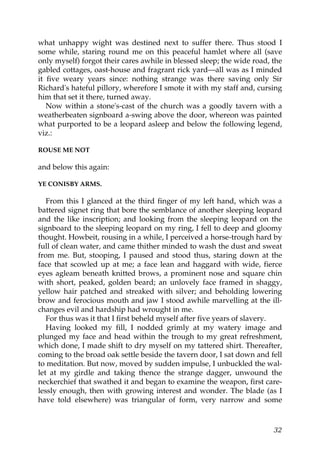 what unhappy wight was destined next to suffer there. Thus stood I
some while, staring round me on this peaceful hamlet where all (save
only myself) forgot their cares awhile in blessed sleep; the wide road, the
gabled cottages, oast-house and fragrant rick yard—all was as I minded
it five weary years since: nothing strange was there saving only Sir
Richard's hateful pillory, wherefore I smote it with my staff and, cursing
him that set it there, turned away.
   Now within a stone's-cast of the church was a goodly tavern with a
weatherbeaten signboard a-swing above the door, whereon was painted
what purported to be a leopard asleep and below the following legend,
viz.:

ROUSE ME NOT

and below this again:

YE CONISBY ARMS.

   From this I glanced at the third finger of my left hand, which was a
battered signet ring that bore the semblance of another sleeping leopard
and the like inscription; and looking from the sleeping leopard on the
signboard to the sleeping leopard on my ring, I fell to deep and gloomy
thought. Howbeit, rousing in a while, I perceived a horse-trough hard by
full of clean water, and came thither minded to wash the dust and sweat
from me. But, stooping, I paused and stood thus, staring down at the
face that scowled up at me; a face lean and haggard with wide, fierce
eyes agleam beneath knitted brows, a prominent nose and square chin
with short, peaked, golden beard; an unlovely face framed in shaggy,
yellow hair patched and streaked with silver; and beholding lowering
brow and ferocious mouth and jaw I stood awhile marvelling at the ill-
changes evil and hardship had wrought in me.
   For thus was it that I first beheld myself after five years of slavery.
   Having looked my fill, I nodded grimly at my watery image and
plunged my face and head within the trough to my great refreshment,
which done, I made shift to dry myself on my tattered shirt. Thereafter,
coming to the broad oak settle beside the tavern door, I sat down and fell
to meditation. But now, moved by sudden impulse, I unbuckled the wal-
let at my girdle and taking thence the strange dagger, unwound the
neckerchief that swathed it and began to examine the weapon, first care-
lessly enough, then with growing interest and wonder. The blade (as I
have told elsewhere) was triangular of form, very narrow and some



                                                                        32
 
