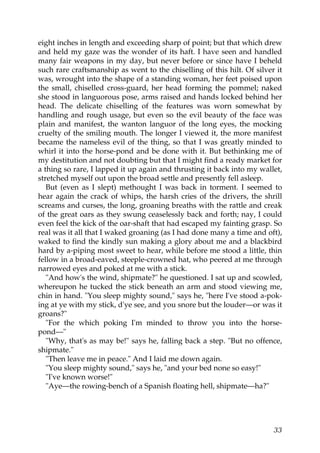 eight inches in length and exceeding sharp of point; but that which drew
and held my gaze was the wonder of its haft. I have seen and handled
many fair weapons in my day, but never before or since have I beheld
such rare craftsmanship as went to the chiselling of this hilt. Of silver it
was, wrought into the shape of a standing woman, her feet poised upon
the small, chiselled cross-guard, her head forming the pommel; naked
she stood in languorous pose, arms raised and hands locked behind her
head. The delicate chiselling of the features was worn somewhat by
handling and rough usage, but even so the evil beauty of the face was
plain and manifest, the wanton languor of the long eyes, the mocking
cruelty of the smiling mouth. The longer I viewed it, the more manifest
became the nameless evil of the thing, so that I was greatly minded to
whirl it into the horse-pond and be done with it. But bethinking me of
my destitution and not doubting but that I might find a ready market for
a thing so rare, I lapped it up again and thrusting it back into my wallet,
stretched myself out upon the broad settle and presently fell asleep.
   But (even as I slept) methought I was back in torment. I seemed to
hear again the crack of whips, the harsh cries of the drivers, the shrill
screams and curses, the long, groaning breaths with the rattle and creak
of the great oars as they swung ceaselessly back and forth; nay, I could
even feel the kick of the oar-shaft that had escaped my fainting grasp. So
real was it all that I waked groaning (as I had done many a time and oft),
waked to find the kindly sun making a glory about me and a blackbird
hard by a-piping most sweet to hear, while before me stood a little, thin
fellow in a broad-eaved, steeple-crowned hat, who peered at me through
narrowed eyes and poked at me with a stick.
   "And how's the wind, shipmate?" he questioned. I sat up and scowled,
whereupon he tucked the stick beneath an arm and stood viewing me,
chin in hand. "You sleep mighty sound," says he, "here I've stood a-pok-
ing at ye with my stick, d'ye see, and you snore but the louder—or was it
groans?"
   "For the which poking I'm minded to throw you into the horse-
pond—"
   "Why, that's as may be!" says he, falling back a step. "But no offence,
shipmate."
   "Then leave me in peace." And I laid me down again.
   "You sleep mighty sound," says he, "and your bed none so easy!"
   "I've known worse!"
   "Aye—the rowing-bench of a Spanish floating hell, shipmate—ha?"




                                                                         33
 