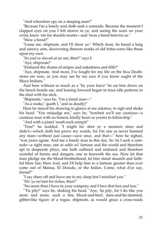 "And wherefore spy on a sleeping man?"
   "Because I'm a lonely soul doth seek a comrade. Because the moment I
clapped eyes on you I felt drawn to ye, and seeing the scars on your
wrist, knew 'em for shackle-marks—and 'twas a bond betwixt us."
   "How a bond?"
   "Loose me, shipmate, and I'll show ye." Which done, he bared a long
and sinewy arm, discovering thereon marks of old fetter-sores like those
upon my own.
   "So you've slaved at an oar, then?" says I.
   "Aye, shipmate!"
   "Endured the shame of stripes and nakedness and filth?"
   "Aye, shipmate. And more, I've fought for my life on the Inca Death-
stone ere now, as you may see by my ears if you know aught of the
Maya Indians."
   And here without so much as a "by your leave" he sat him down on
the bench beside me, and leaning forward began to trace idle patterns in
the dust with his stick.
   "Shipmate," says he, "I'm a timid man—"
   "As a snake," quoth I, "and as deadly!"
   Here he stayed his drawing to glance at me askance, to sigh and shake
his head. "You misjudge me," says he, "howbeit we'll say cautious—a
cautious man with an honest, kindly heart as yearns to fellowship."
   "And with a pistol 'neath each armpit!"
   "True!" he nodded. "I might ha' shot ye a moment since and
didn't—which doth but prove my words, for I'm one as never harmed
any man—without just cause—save once, and that—" here he sighed,
"was years agone. And me a lonely man to this day. So 'tis I seek a com-
rade—a right man, one at odds wi' fortune and the world and therefore
apt to desperate ploys, one hath suffered and endured and therefore
scornful of harms and dangers, one as knoweth the sea. Now let that
man pledge me the blood-brotherhood, let him stand staunch and faith-
ful blow fair, blow foul, and I'll help him to a fortune greater than ever
came out of Manoa, El Dorado, or the Indies. Come, what d'ye say,
friend?"
   "I say sheer off and leave me to my sleep lest I mischief you."
   "Ha' ye no lust for riches, then?"
   "No more than I have to your company and I love that less and less."
   "'Tis pity!" says he, shaking his head. "Aye, 'tis pity, for I do like you
more and more, such a fine blood-and-beef, dare-and-be-damned,
gibbet-like figure of a rogue, shipmate, as would grace a cross-roads



                                                                          35
 