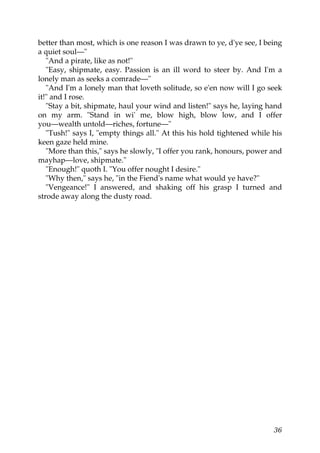 better than most, which is one reason I was drawn to ye, d'ye see, I being
a quiet soul—"
   "And a pirate, like as not!"
   "Easy, shipmate, easy. Passion is an ill word to steer by. And I'm a
lonely man as seeks a comrade—"
   "And I'm a lonely man that loveth solitude, so e'en now will I go seek
it!" and I rose.
   "Stay a bit, shipmate, haul your wind and listen!" says he, laying hand
on my arm. "Stand in wi' me, blow high, blow low, and I offer
you—wealth untold—riches, fortune—"
   "Tush!" says I, "empty things all." At this his hold tightened while his
keen gaze held mine.
   "More than this," says he slowly, "I offer you rank, honours, power and
mayhap—love, shipmate."
   "Enough!" quoth I. "You offer nought I desire."
   "Why then," says he, "in the Fiend's name what would ye have?"
   "Vengeance!" I answered, and shaking off his grasp I turned and
strode away along the dusty road.




                                                                        36
 