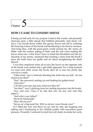 Chapter    5
HOW I CAME TO CONISBY SHENE
It being yet full early for my purpose I took to the woods, and presently
chancing upon a little stream that bubbled pleasantly 'mid shady wil-
lows, I sat myself down within this greeny bower and fell to watching
the hurrying waters of this brook and hearkening to its drowsy murmur.
And lying thus, with the good green world around me, the sunny air
blithe with the mellow piping of birds and the soft wind rustling the
leaves about me—what must I have in mind but bloodshed and the de-
struction of my enemy, insomuch that reaching a stone from the brook I
drew the knife from my girdle and set about straightening the blade
thereof.
   I was thus employed when all at once the leaves on the opposite side
of the brook were parted and a girl-child appeared. For a long moment
we eyed each other across the brook, then all at once her pretty lips
curved to a smile.
   "Little maid," says I, furtively thrusting the knife into my belt, "art not
afraid of me then?"
   "Nay!" she answered, smiling yet and shaking her golden head.
   "And why?"
   "I do like your eyes, big man, kind eyes they be!"
   "Are they?" says I, glancing from her smiling innocence into the brook.
   "Aye, and your voice—I do like that too—'tis low and soft—like
father's."
   "And who's your father?"
   "He be th' blacksmith."
   "How old are you?"
   "Seven, an' a big maid I be. Will 'ee aid me 'cross t'brook, now?"
   So I lifted her over and there we sat, side by side, she laughing and
talking and I hearkening to her childish prattle with marvellous great
pleasure. Presently I ventured to touch her soft cheek, to stroke her curls,




                                                                           37
 