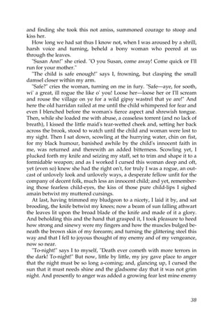 and finding she took this not amiss, summoned courage to stoop and
kiss her.
  How long we had sat thus I know not, when I was aroused by a shrill,
harsh voice and turning, beheld a bony woman who peered at us
through the leaves.
  "Susan Ann!" she cried. "O you Susan, come away! Come quick or I'll
run for your mother."
  "The child is safe enough!" says I, frowning, but clasping the small
damsel closer within my arm.
  "Safe?" cries the woman, turning on me in fury. "Safe—aye, for sooth,
wi' a great, ill rogue the like o' you! Loose her—loose her or I'll scream
and rouse the village on ye for a wild gipsy wastrel that ye are!" And
here the old harridan railed at me until the child whimpered for fear and
even I blenched before the woman's fierce aspect and shrewish tongue.
Then, while she loaded me with abuse, a ceaseless torrent (and no lack of
breath), I kissed the little maid's tear-wetted cheek and, setting her back
across the brook, stood to watch until the child and woman were lost to
my sight. Then I sat down, scowling at the hurrying water, chin on fist,
for my black humour, banished awhile by the child's innocent faith in
me, was returned and therewith an added bitterness. Scowling yet, I
plucked forth my knife and seizing my staff, set to trim and shape it to a
formidable weapon; and as I worked I cursed this woman deep and oft,
yet (even so) knew she had the right on't, for truly I was a rogue, an out-
cast of unlovely look and unlovely ways, a desperate fellow unfit for the
company of decent folk, much less an innocent child; and yet, remember-
ing those fearless child-eyes, the kiss of those pure child-lips I sighed
amain betwixt my muttered cursings.
  At last, having trimmed my bludgeon to a nicety, I laid it by, and sat
brooding, the knife betwixt my knees; now a beam of sun falling athwart
the leaves lit upon the broad blade of the knife and made of it a glory.
And beholding this and the hand that grasped it, I took pleasure to heed
how strong and sinewy were my fingers and how the muscles bulged be-
neath the brown skin of my forearm; and turning the glittering steel this
way and that I fell to joyous thought of my enemy and of my vengeance,
now so near.
  "To-night!" says I to myself, "Death ever cometh with more terrors in
the dark! To-night!" But now, little by little, my joy gave place to anger
that the night must be so long a-coming; and, glancing up, I cursed the
sun that it must needs shine and the gladsome day that it was not grim
night. And presently to anger was added a growing fear lest mine enemy



                                                                        38
 