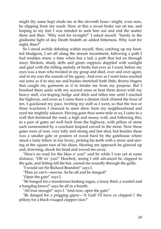 might (by some hap) elude me at the eleventh hour—might, even now,
be slipping from my reach. Now at this a sweat brake out on me, and
leaping to my feet I was minded to seek him out and end the matter
there and then. "Why wait for to-night?" I asked myself. "Surely in the
gladsome light of day Death findeth an added bitterness. Why wait for
night, then?"
  So I stood awhile debating within myself, then, catching up my knot-
ted bludgeon, I set off along the stream incontinent, following a path I
had trodden many a time when but a lad; a path that led on through
mazy thickets, shady dells and green coppices dappled with sunlight
and glad with the trilling melody of birds; but ever as I went, before my
eyes was a man who twisted in my grasp and died, over and over again,
and in my ears the sounds of his agony. And ever as I went trees reached
out arms as if to stay me and bushes stretched forth little, thorny fingers
that caught my garments as if to hinder me from my purpose. But I
brushed them aside with my scarred arms or beat them down with my
heavy staff, o'er-leaping hedge and ditch and fallen tree until I reached
the highway, and even as I came there a distant clock chimed the hour of
ten. I quickened my pace, twirling my staff as I went, so that the two or
three wayfarers I chanced to meet drew from my neighbourhood and
eyed me mightily askance. Having gone thus some mile or so, I came to a
wall that bordered the road, a high and mossy wall, and following this,
to a pair of gates set well back from the highway, with pillars of stone
each surmounted by a couchant leopard carved in the stone. Now these
gates were of iron, very lofty and strong and fast shut, but besides these
was a smaller gate or postern of wood hard by the gatehouse where
stood a lusty fellow in fair livery, picking his teeth with a straw and star-
ing at the square toes of his shoes. Hearing me approach he glanced up
and, frowning, shook his head and waved me away.
  "Here's no road for the likes o' you!" said he while I was yet at some
distance. "Off wi' you!" Howbeit, seeing I still advanced he clapped to
the gate, and letting fall the bar, cursed me roundly through the grille.
  "I would see Sir Richard Brandon!" says I.
  "Then ye can't—nowise. So be off and be danged!"
  "Open the gate!" says I.
  "Be hanged for a murderous-looking rogue, a lousy thief, a wastrel and
a hangdog knave!" says he all in a breath.
  "All true enough!" says I. "And now, open the gate!"
  "Be danged for a prigging gipsy—'A Gad! I'll have ye clapped i' the
pillory for a black-visaged clapper-claw!"



                                                                          39
 