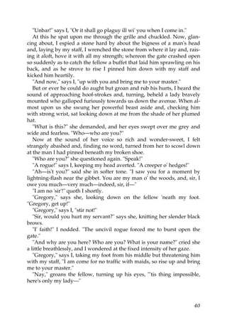 "Unbar!" says I, "Or it shall go plaguy ill wi' you when I come in."
   At this he spat upon me through the grille and chuckled. Now, glan-
cing about, I espied a stone hard by about the bigness of a man's head
and, laying by my staff, I wrenched the stone from where it lay and, rais-
ing it aloft, hove it with all my strength; whereon the gate crashed open
so suddenly as to catch the fellow a buffet that laid him sprawling on his
back, and as he strove to rise I pinned him down with my staff and
kicked him heartily.
   "And now," says I, "up with you and bring me to your master."
   But or ever he could do aught but groan and rub his hurts, I heard the
sound of approaching hoof-strokes and, turning, beheld a lady bravely
mounted who galloped furiously towards us down the avenue. When al-
most upon us she swung her powerful beast aside and, checking him
with strong wrist, sat looking down at me from the shade of her plumed
hat.
   "What is this?" she demanded, and her eyes swept over me grey and
wide and fearless. "Who—who are you?"
   Now at the sound of her voice so rich and wonder-sweet, I felt
strangely abashed and, finding no word, turned from her to scowl down
at the man I had pinned beneath my broken shoe.
   "Who are you?" she questioned again. "Speak!"
   "A rogue!" says I, keeping my head averted. "A creeper o' hedges!"
   "Ah—is't you?" said she in softer tone. "I saw you for a moment by
lightning-flash near the gibbet. You are my man o' the woods, and, sir, I
owe you much—very much—indeed, sir, if—"
   "I am no 'sir'!" quoth I shortly.
   "Gregory," says she, looking down on the fellow 'neath my foot.
"Gregory, get up!"
   "Gregory," says I, "stir not!"
   "Sir, would you hurt my servant?" says she, knitting her slender black
brows.
   "I' faith!" I nodded. "The uncivil rogue forced me to burst open the
gate."
   "And why are you here? Who are you? What is your name?" cried she
a little breathlessly, and I wondered at the fixed intensity of her gaze.
   "Gregory," says I, taking my foot from his middle but threatening him
with my staff, "I am come for no traffic with maids, so rise up and bring
me to your master."
   "Nay," groans the fellow, turning up his eyes, "'tis thing impossible,
here's only my lady—"



                                                                       40
 