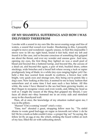 Chapter    6
OF MY SHAMEFUL SUFFERINGS AND HOW I WAS
DELIVERED THEREFROM
I awoke with a sound in my ears like the never-ceasing surge and hiss of
waters, a sound that waxed ever louder. Hearkening to this, I presently
sought to move and wondered, vaguely uneasy, to find this impossible: I
strove now to lift my right hand, found it fast held, tried my left and
found it in like case, and so became conscious of something that gripped
me about the throat, and ever my wonder and unease grew. And now,
opening my eyes, the first thing they lighted on was a small pool of
blood and beyond this a battered turnip, and beyond this, the carcass of
a dead cat, and beyond this again, a pair of trim, buckled shoes, cotton
stockings, wide breeches and a broad belt where swung a tuck or rapier
prodigiously long of blade; in a while (my eyes ranging higher yet) I be-
held a thin face scarred from mouth to eyebrow, a brown face with
bright, very quick eyes and strange ears, they being cut to points like a
dog's ears. Now looking at this face, it seemed to me in hazy fashion that
somewhere and at some time I had seen such a face before. All this
while, the noise I have likened to the sea had been growing louder, so
that I began to recognise voices and even words, and, lifting my head as
well as I might (by reason of the thing that gripped my throat), I saw
faces all about me—they hemmed me in on every side and stretched
away to the churchyard wall.
   Then, all at once, the knowledge of my situation rushed upon me; I
was in the pillory.
   "Huroor! 'E be a-coming' round!" cried a voice.
   "Time, too!" shouted a great, strapping fellow near by. "'Tis sinful
shame to waste good bad-eggs on rogue as knoweth not when 'e do be
hit! He be a mark as babe couldn't miss—a proper big 'un!" So saying, the
fellow let fly an egg at me, the which, striking the board within an inch
of my face, filled the air with suffocating stench.




                                                                       43
 