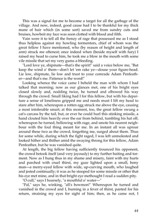 This was a signal for me to become a target for all the garbage of the
village. And now, indeed, good cause had I to be thankful for my thick
mane of hair which (in some sort) saved me from sundry cuts and
bruises, howbeit my face was soon clotted with blood and filth.
   Vain were it to tell all the frenzy of rage that possessed me as I stood
thus helpless against my howling tormentors, chief of whom was the
great fellow I have mentioned, who (by reason of height and length of
arm) struck me oftenest; once indeed when (beside myself with fury) I
raised my head to curse him, he took me a blow in the mouth with some
vile missile that set my very gums a-bleeding.
   "Lord love ye, shipmate—that's the spirit!" said a voice below me, "But
keep the wind o' them—don't let 'em rake ye—douse your figure-head.
Lie low, shipmate, lie low and trust to your comrade Adam Penfeath-
er—and that's me. Patience is the word!"
   Looking whence the voice came I beheld the man with whom I had
talked that morning; now as our glances met, one of his bright eyes
closed slowly and, nodding twice, he turned and elbowed his way
through the crowd. Small liking had I for this fellow, but with his depar-
ture a sense of loneliness gripped me and needs must I lift my head to
stare after him, whereupon a rotten egg struck me above the eye, causing
a most intolerable smart; at this moment, too, the great fellow swung a
cat's carcass by the tail, but, or ever he could hurl this stinking missile, a
hand clouted him heavily over the ear from behind, tumbling his hat off,
whereupon he turned, bellowing with rage, and smote his nearest neigh-
bour with the foul thing meant for me. In an instant all was uproar
around these two as the crowd, forgetting me, surged about them. Thus
for some while, during which the fight raged, I was left unmolested and
looked hither and thither amid the swaying throng for this fellow, Adam
Penfeather, but he was vanished quite.
   At length, the big fellow having sufficiently trounced his opponent,
the crowd betook itself (and very joyously) to my further baiting and tor-
ment. Now as I hung thus in my shame and misery, faint with my hurts
and parched with cruel thirst, my gaze lighted upon a small, bony
man—a merry-eyed fellow with wide, up-curving mouth, who laughed
and jested continually; it was as he stooped for some missile or other that
his eye met mine, and in that bright eye methought I read a sudden pity.
   "O cull," says I hoarsely, "a mouthful o' water—"
   "Pal," says he, winking, "all's bowmon!" Whereupon he turned and
vanished in the crowd and I, burning in a fever of thirst, panted for his
return, straining my eyes for sight of him; then, as he came not, I



                                                                           44
 