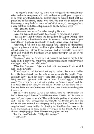 "The legs of a man," says he, "are a vain thing and his strength like-
wise, and as to vengeance, shipmate, well—how goeth your vengeance
as be more to ye than fortune or riches?" Here he paused, but I held my
peace and he continued, "Here's you now, you that was so mighty and
fierce—aye, a very hell-fire roarer—here's that same you a-hanging here
a very helpless, pitiful fool, shipmate, and thirsty 'twould seem—"
   Here I groaned again.
   "And one not over sweet!" says he, stopping his nose.
   Hereupon I cursed him, though faintly, and he comes a step nearer.
   "'Tis said my Lady Brandon and her gallant Sir Rupert Dering—him
you overthrew, shipmate—do mean to come and take a look at you
anon, though 'tis shame you should be made a raree show—burn me!"
   Hereupon, I fell into a sudden raging fury, striving so desperately
against my bonds that the devilish engine wherein I stood shook and
rattled again; but I strove to no purpose, and so presently hung there
spent and bruised and breathless whiles Penfeather spun the key on his
finger and sighed:
   "Shipmate," says he, "wherefore irk yourself wi' bonds? Say but the
word and I'll deliver ye, bring ye to safe harbourage and cherish ye with
much good ale. Be persuaded, now."
   "Why then," groans I, "give me but until to-morrow to do what I
will—and I'm yours!"
   "Done!" says he, and forthwith set key to padlock; but scarce had he
freed the head-board than he falls a-cursing 'neath his breath. "Easy,
comrade, easy!" quoth he, softly. "Bide still awhile—hither cometh yon
beefy fool back again—so will I make show of miscalling ye till he be
gone." The which he did forthwith, giving me "scurvy rogue" and the
like. Now, lifting my head, whom should I behold but that same tall fel-
low had been my chief tormenter, and who now hasted over the green
towards us.
   "It be now't but Farmer Darrell's rick ablaze," says he to Penfeather, "so
let 'un burn, says I, Farmer Darrell be no friend o' mine. So I be come to
sport wi' yon big rogue awhile." Herewith he stooped for some missile to
cast at me; but now I straightened my back, the head-board gave and, ere
the fellow was aware, I was creeping swiftly upon him. Taken thus by
surprise small chance had he, for, leaping on him, I bore him over on his
back and kneeling on him, buried my fingers in his throat. And so I
choked him (right joyfully) till Penfeather gripped my arm.
   "Lord love me!" cries he, "Will ye kill the fool?"
   "That will I!"



                                                                          46
 