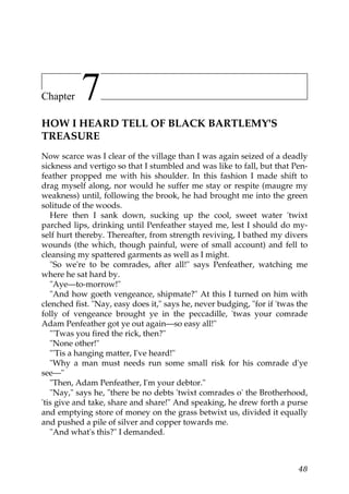 Chapter    7
HOW I HEARD TELL OF BLACK BARTLEMY'S
TREASURE
Now scarce was I clear of the village than I was again seized of a deadly
sickness and vertigo so that I stumbled and was like to fall, but that Pen-
feather propped me with his shoulder. In this fashion I made shift to
drag myself along, nor would he suffer me stay or respite (maugre my
weakness) until, following the brook, he had brought me into the green
solitude of the woods.
   Here then I sank down, sucking up the cool, sweet water 'twixt
parched lips, drinking until Penfeather stayed me, lest I should do my-
self hurt thereby. Thereafter, from strength reviving, I bathed my divers
wounds (the which, though painful, were of small account) and fell to
cleansing my spattered garments as well as I might.
   "So we're to be comrades, after all!" says Penfeather, watching me
where he sat hard by.
   "Aye—to-morrow!"
   "And how goeth vengeance, shipmate?" At this I turned on him with
clenched fist. "Nay, easy does it," says he, never budging, "for if 'twas the
folly of vengeance brought ye in the peccadille, 'twas your comrade
Adam Penfeather got ye out again—so easy all!"
   "'Twas you fired the rick, then?"
   "None other!"
   "'Tis a hanging matter, I've heard!"
   "Why a man must needs run some small risk for his comrade d'ye
see—"
   "Then, Adam Penfeather, I'm your debtor."
   "Nay," says he, "there be no debts 'twixt comrades o' the Brotherhood,
'tis give and take, share and share!" And speaking, he drew forth a purse
and emptying store of money on the grass betwixt us, divided it equally
and pushed a pile of silver and copper towards me.
   "And what's this?" I demanded.



                                                                          48
 