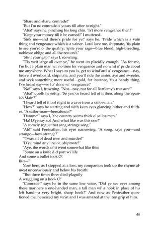 "Share and share, comrade!"
   "But I'm no comrade o' yours till after to-night."
   "Aha!" says he, pinching his long chin. "Is't more vengeance then?"
   "Keep your money till it be earned!" I muttered.
   "Sink me—and there's pride for ye!" says he. "Pride which is a vain
thing and vengeance which is a vainer. Lord love me, shipmate, 'tis plain
to see you're o' the quality, 'spite your rags—blue blood, high-breeding,
noblesse oblige and all the rest on't."
   "Stint your gab!" says I, scowling.
   "'Tis writ large all over ye," he went on placidly enough. "As for me,
I'm but a plain man wi' no time for vengeance and no whit o' pride about
me anywhere. What I says to you is, get to wind'ard o' vengeance—nay,
heave it overboard, shipmate, and you'll ride the easier, aye and sweeter,
and seek something more useful—gold, for instance, 'tis a handy thing,
I've heard say—so ha' done wi' vengeance!"
   "No!" says I, frowning. "Not—nay, not for all Bartlemy's treasure!"
   "Aha!" quoth he softly. "So you've heard tell of it then, along the Span-
ish Main?"
   "I heard tell of it last night in a cave from a sailor-man."
   "How?" says he starting and with keen eyes glancing hither and thith-
er. "A sailor-man—hereabouts?"
   "Damme!" says I, "the country seems thick o' sailor-men."
   "Ha! D'ye say so? And what like was this one?"
   "A comely rogue that sang strange song."
   "Ah!" said Penfeather, his eyes narrowing. "A song, says you—and
strange—how strange?"
   "'Twas all of dead men and murder!"
   "D'ye mind any line o't, shipmate?"
   "Aye, the words of it went somewhat like this:
   "'Some on a knife did part wi' life
And some a bullet took O!
But—'"
   Now here, as I stopped at a loss, my companion took up the rhyme al-
most unconsciously and below his breath:
   "'But three times three died plaguily
A wriggling on a hook O!'
   "Comrade!" says he in the same low voice, "Did ye see ever among
these mariners a one-handed man, a tall man wi' a hook in place of his
left hand—a very bright, sharp hook?" And now as Penfeather ques-
tioned me, he seized my wrist and I was amazed at the iron grip of him.



                                                                         49
 