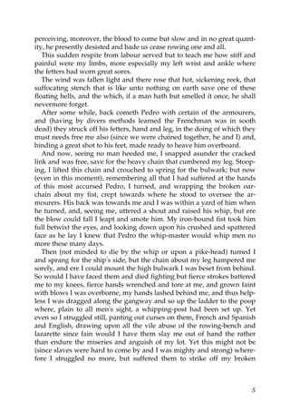 perceiving, moreover, the blood to come but slow and in no great quant-
ity, he presently desisted and bade us cease rowing one and all.
   This sudden respite from labour served but to teach me how stiff and
painful were my limbs, more especially my left wrist and ankle where
the fetters had worn great sores.
   The wind was fallen light and there rose that hot, sickening reek, that
suffocating stench that is like unto nothing on earth save one of these
floating hells, and the which, if a man hath but smelled it once, he shall
nevermore forget.
   After some while, back cometh Pedro with certain of the armourers,
and (having by divers methods learned the Frenchman was in sooth
dead) they struck off his fetters, hand and leg, in the doing of which they
must needs free me also (since we were chained together, he and I) and,
binding a great shot to his feet, made ready to heave him overboard.
   And now, seeing no man heeded me, I snapped asunder the cracked
link and was free, save for the heavy chain that cumbered my leg. Stoop-
ing, I lifted this chain and crouched to spring for the bulwark; but now
(even in this moment), remembering all that I had suffered at the hands
of this most accursed Pedro, I turned, and wrapping the broken oar-
chain about my fist, crept towards where he stood to oversee the ar-
mourers. His back was towards me and I was within a yard of him when
he turned, and, seeing me, uttered a shout and raised his whip, but ere
the blow could fall I leapt and smote him. My iron-bound fist took him
full betwixt the eyes, and looking down upon his crushed and spattered
face as he lay I knew that Pedro the whip-master would whip men no
more these many days.
   Then (not minded to die by the whip or upon a pike-head) turned I
and sprang for the ship's side, but the chain about my leg hampered me
sorely, and ere I could mount the high bulwark I was beset from behind.
So would I have faced them and died fighting but fierce strokes battered
me to my knees, fierce hands wrenched and tore at me, and grown faint
with blows I was overborne, my hands lashed behind me, and thus help-
less I was dragged along the gangway and so up the ladder to the poop
where, plain to all men's sight, a whipping-post had been set up. Yet
even so I struggled still, panting out curses on them, French and Spanish
and English, drawing upon all the vile abuse of the rowing-bench and
lazarette since fain would I have them slay me out of hand the rather
than endure the miseries and anguish of my lot. Yet this might not be
(since slaves were hard to come by and I was mighty and strong) where-
fore I struggled no more, but suffered them to strike off my broken



                                                                         5
 