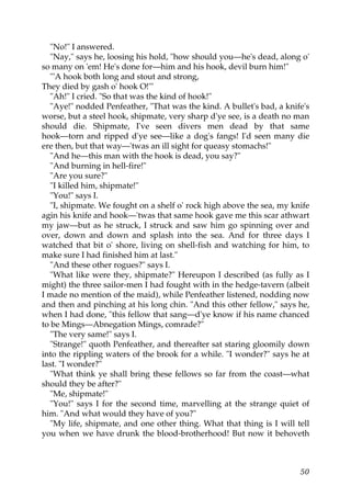 "No!" I answered.
   "Nay," says he, loosing his hold, "how should you—he's dead, along o'
so many on 'em! He's done for—him and his hook, devil burn him!"
   "'A hook both long and stout and strong,
They died by gash o' hook O!'"
   "Ah!" I cried. "So that was the kind of hook!"
   "Aye!" nodded Penfeather, "That was the kind. A bullet's bad, a knife's
worse, but a steel hook, shipmate, very sharp d'ye see, is a death no man
should die. Shipmate, I've seen divers men dead by that same
hook—torn and ripped d'ye see—like a dog's fangs! I'd seen many die
ere then, but that way—'twas an ill sight for queasy stomachs!"
   "And he—this man with the hook is dead, you say?"
   "And burning in hell-fire!"
   "Are you sure?"
   "I killed him, shipmate!"
   "You!" says I.
   "I, shipmate. We fought on a shelf o' rock high above the sea, my knife
agin his knife and hook—'twas that same hook gave me this scar athwart
my jaw—but as he struck, I struck and saw him go spinning over and
over, down and down and splash into the sea. And for three days I
watched that bit o' shore, living on shell-fish and watching for him, to
make sure I had finished him at last."
   "And these other rogues?" says I.
   "What like were they, shipmate?" Hereupon I described (as fully as I
might) the three sailor-men I had fought with in the hedge-tavern (albeit
I made no mention of the maid), while Penfeather listened, nodding now
and then and pinching at his long chin. "And this other fellow," says he,
when I had done, "this fellow that sang—d'ye know if his name chanced
to be Mings—Abnegation Mings, comrade?"
   "The very same!" says I.
   "Strange!" quoth Penfeather, and thereafter sat staring gloomily down
into the rippling waters of the brook for a while. "I wonder?" says he at
last. "I wonder?"
   "What think ye shall bring these fellows so far from the coast—what
should they be after?"
   "Me, shipmate!"
   "You!" says I for the second time, marvelling at the strange quiet of
him. "And what would they have of you?"
   "My life, shipmate, and one other thing. What that thing is I will tell
you when we have drunk the blood-brotherhood! But now it behoveth



                                                                       50
 