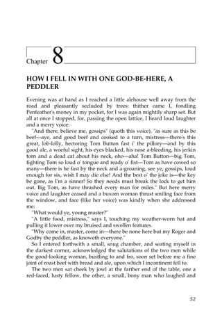 Chapter    8
HOW I FELL IN WITH ONE GOD-BE-HERE, A
PEDDLER
Evening was at hand as I reached a little alehouse well away from the
road and pleasantly secluded by trees: thither came I, fondling
Penfeather's money in my pocket, for I was again mightily sharp set. But
all at once I stopped, for, passing the open lattice, I heard loud laughter
and a merry voice:
   "And there, believe me, gossips" (quoth this voice), "as sure as this be
beef—aye, and good beef and cooked to a turn, mistress—there's this
great, lob-lolly, hectoring Tom Button fast i' the pillory—and by this
good ale, a woeful sight, his eyes blacked, his nose a-bleeding, his jerkin
torn and a dead cat about his neck, oho—aha! Tom Button—big Tom,
fighting Tom so loud o' tongue and ready o' fist—Tom as have cowed so
many—there is he fast by the neck and a-groaning, see ye, gossips, loud
enough for six, wish I may die else! And the best o' the joke is—the key
be gone, as I'm a sinner! So they needs must break the lock to get him
out. Big Tom, as have thrashed every man for miles." But here merry
voice and laughter ceased and a buxom woman thrust smiling face from
the window, and face (like her voice) was kindly when she addressed
me:
   "What would ye, young master?"
   "A little food, mistress," says I, touching my weather-worn hat and
pulling it lower over my bruised and swollen features.
   "Why come in, master, come in—there be none here but my Roger and
Godby the peddler, as knoweth everyone."
   So I entered forthwith a small, snug chamber, and seating myself in
the darkest corner, acknowledged the salutations of the two men while
the good-looking woman, bustling to and fro, soon set before me a fine
joint of roast beef with bread and ale, upon which I incontinent fell to.
   The two men sat cheek by jowl at the farther end of the table, one a
red-faced, lusty fellow, the other, a small, bony man who laughed and



                                                                        52
 