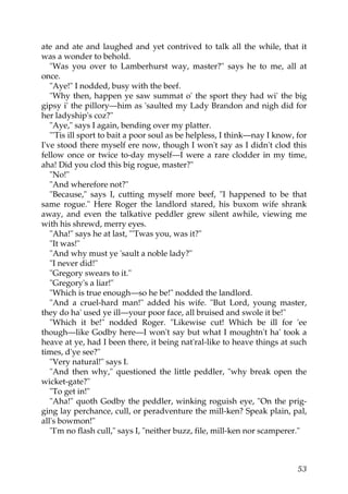 ate and ate and laughed and yet contrived to talk all the while, that it
was a wonder to behold.
   "Was you over to Lamberhurst way, master?" says he to me, all at
once.
   "Aye!" I nodded, busy with the beef.
   "Why then, happen ye saw summat o' the sport they had wi' the big
gipsy i' the pillory—him as 'saulted my Lady Brandon and nigh did for
her ladyship's coz?"
   "Aye," says I again, bending over my platter.
   "'Tis ill sport to bait a poor soul as be helpless, I think—nay I know, for
I've stood there myself ere now, though I won't say as I didn't clod this
fellow once or twice to-day myself—I were a rare clodder in my time,
aha! Did you clod this big rogue, master?"
   "No!"
   "And wherefore not?"
   "Because," says I, cutting myself more beef, "I happened to be that
same rogue." Here Roger the landlord stared, his buxom wife shrank
away, and even the talkative peddler grew silent awhile, viewing me
with his shrewd, merry eyes.
   "Aha!" says he at last, "'Twas you, was it?"
   "It was!"
   "And why must ye 'sault a noble lady?"
   "I never did!"
   "Gregory swears to it."
   "Gregory's a liar!"
   "Which is true enough—so he be!" nodded the landlord.
   "And a cruel-hard man!" added his wife. "But Lord, young master,
they do ha' used ye ill—your poor face, all bruised and swole it be!"
   "Which it be!" nodded Roger. "Likewise cut! Which be ill for 'ee
though—like Godby here—I won't say but what I moughtn't ha' took a
heave at ye, had I been there, it being nat'ral-like to heave things at such
times, d'ye see?"
   "Very natural!" says I.
   "And then why," questioned the little peddler, "why break open the
wicket-gate?"
   "To get in!"
   "Aha!" quoth Godby the peddler, winking roguish eye, "On the prig-
ging lay perchance, cull, or peradventure the mill-ken? Speak plain, pal,
all's bowmon!"
   "I'm no flash cull," says I, "neither buzz, file, mill-ken nor scamperer."



                                                                           53
 