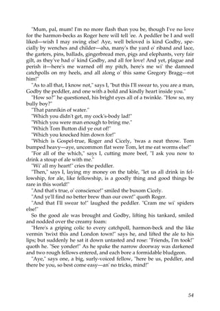 "Mum, pal, mum! I'm no more flash than you be, though I've no love
for the harmon-becks as Roger here will tell 'ee. A peddler be I and well
liked—wish I may swing else! Aye, well beloved is kind Godby, spe-
cially by wenches and childer—aha, many's the yard o' riband and lace,
the garters, pins, ballads, gingerbread men, pigs and elephants, very fair
gilt, as they've had o' kind Godby, and all for love! And yet, plague and
perish it—here's me warned off my pitch, here's me wi' the damned
catchpolls on my heels, and all along o' this same Gregory Bragg—rot
him!"
   "As to all that, I know not," says I, "but this I'll swear to, you are a man,
Godby the peddler, and one with a bold and kindly heart inside you."
   "How so?" he questioned, his bright eyes all of a twinkle. "How so, my
bully boy?"
   "That pannikin of water."
   "Which you didn't get, my cock's-body lad!"
   "Which you were man enough to bring me."
   "Which Tom Button did ye out of!"
   "Which you knocked him down for!"
   "Which is Gospel-true, Roger and Cicely, 'twas a neat throw. Tom
bumped heavy—aye, uncommon flat were Tom, let me eat worms else!"
   "For all of the which," says I, cutting more beef, "I ask you now to
drink a stoup of ale with me."
   "Wi' all my heart!" cries the peddler.
   "Then," says I, laying my money on the table, "let us all drink in fel-
lowship, for ale, like fellowship, is a goodly thing and good things be
rare in this world!"
   "And that's true, o' conscience!" smiled the buxom Cicely.
   "And ye'll find no better brew than our own!" quoth Roger.
   "And that I'll swear to!" laughed the peddler. "Cram me wi' spiders
else!"
   So the good ale was brought and Godby, lifting his tankard, smiled
and nodded over the creamy foam:
   "Here's a griping colic to every catchpoll, harmon-beck and the like
vermin 'twixt this and London town!" says he, and lifted the ale to his
lips; but suddenly he sat it down untasted and rose: "Friends, I'm took!"
quoth he. "See yonder!" As he spake the narrow doorway was darkened
and two rough fellows entered, and each bore a formidable bludgeon.
   "Aye," says one, a big, surly-voiced fellow, "here be us, peddler, and
there be you, so best come easy—an' no tricks, mind!"




                                                                             54
 