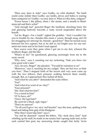 "Then easy does it, lads!" says Godby, no whit abashed. "No lamb
could come milder than Godby, aye lambs, doves and babes is roaring
lions compared wi' Godby—so easy does it. What is't this time, codgers?"
   "Fower hours i' the pillory, three i' the stocks, and a month in Maid-
stone jail and that's what!"
   "And enough too!" growled Roger the landlord, clenching hairy fist
and glancing furtively towards a rusty sword suspended above the
hearth.
   "Let be, Roger—I'm a lamb!" sighed the peddler. "And I wouldn't ha'
you in trouble by me—besides this room o' yourn, though snug, ain't fit
for struggling nor striving! So, friends—good-bye!" Then he turned away
between his two captors, but as he did so, his bright eyes for one mo-
ment met mine and in his look I read appeal.
   Now scarce were they gone when I got me to my feet, whereat the
landlord, Roger, did the like:
   "What's to do?" he questioned, glancing yearningly from me to the
rusty sword.
   "Why now," says I, counting out my reckoning, "bide you here—for
your good wife's sake."
   "Aye, do now, Roger!" she pleaded. "'Twould be ruination to us!"
   "Moreover," says I, reaching for my cudgel, "they are but two, so bide
you here." Then I stepped forth of the tavern and very soon came up
with the two fellows, their prisoner walking betwixt them meekly
enough. But, as I approached, they halted all three.
   "And what be you after?" demanded the surly fellow.
   "You!"
   "And what d'ye want of us—hey?"
   "Your prisoner!"
   "Ha! And what for him?"
   "I've a mind to him!"
   "O! Ye have, eh?"
   "I have. Do I get him?"
   "Be curst for a black, ugly rogue."
   "That's no answer!"
   "'Tis all you'll get o' we, save 'ard knocks!" says the man, spitting in his
hand and taking firm grip of his bludgeon.
   "Why then I must take him!" says I.
   "Try and be damned!" roared the fellow. "Ha—look alive, Jem!" And
whirling up his staff, he made at me amain; but I sprang aside and, as his
rush carried him past, my answering stroke caught him fairly 'twixt



                                                                            55
 