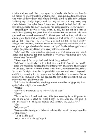 wrist and elbow and his cudgel spun harmlessly into the hedge; breath-
ing curses he sought to close with me, but I, keeping my distance, smote
him (very blithely) how and where I would until he (his arm useless),
misliking my bludgeon-play and reading no mercy in my look, very
wisely betook him to his heels. Hereupon I turned to find the little ped-
dler sitting astride his man's neck and his fist against the fellow's nose:
  "Smell it, Job!" he was saying. "Smell it, lad, 'tis the fist of a man as
would be a-groping for your liver if it weren't for the respect I do bear
your old mother—skin me else! So thank your old mother, lad, first as
you've got a liver and second for a-saving o' that same liver. And now,
get up, Job—begone, Job, arter your pal, and tell folk as kind Godby,
though sore tempted, never so much as set finger on your liver, and all
along o' your good old mother—away wi' ye!" So the fellow got him to
his legs (mighty rueful) and sped away after his comrade.
  "Pal," says the little peddler, reaching out and grasping my hand,
"here's full quittance for that pannikin o' water as you never got! And
now—what's the word?"
  "Now," says I, "let us go back and drink the good ale!"
  "Pal," quoth the peddler, with a flash of white teeth, "wi' all my heart!"
  Thus we presently returned to the little tavern and found there Roger
the landlord, the rusty sword in one brawny fist, his wife holding fast to
the other. At sight of us he dropped the weapon and roared joyously,
and Cicely, running to us, clasped our hands in hearty welcome. So we
sat down all four, and while we quaffed the ale Godby described our late
encounter with great exactness.
  "Pal," says he thereafter, reaching across the table to grip my hand
again, "what might your name be?"
  "Martin."
  "Why then, Martin, have ye any friends or kin?"
  "None!"
  "No more have I, and look now, this Kent country is no fit place for
you or me arter to-day! So what I says is, lets you and me pad it,
pal—the road, lad—the good high-road, aha! How say ye, Martin?"
  "No!"
  "Why no, pal?"
  "Because, after to-night, if I chance to be neither dead nor in prison, I'm
for shipboard."
  "'Tis an ill life, pal!"
  "Why, life is an ill thing!" says I.




                                                                          56
 