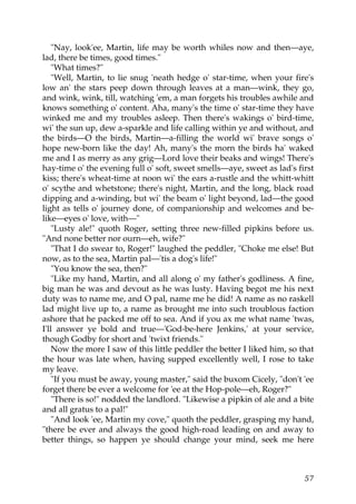 "Nay, look'ee, Martin, life may be worth whiles now and then—aye,
lad, there be times, good times."
    "What times?"
    "Well, Martin, to lie snug 'neath hedge o' star-time, when your fire's
low an' the stars peep down through leaves at a man—wink, they go,
and wink, wink, till, watching 'em, a man forgets his troubles awhile and
knows something o' content. Aha, many's the time o' star-time they have
winked me and my troubles asleep. Then there's wakings o' bird-time,
wi' the sun up, dew a-sparkle and life calling within ye and without, and
the birds—O the birds, Martin—a-filling the world wi' brave songs o'
hope new-born like the day! Ah, many's the morn the birds ha' waked
me and I as merry as any grig—Lord love their beaks and wings! There's
hay-time o' the evening full o' soft, sweet smells—aye, sweet as lad's first
kiss; there's wheat-time at noon wi' the ears a-rustle and the whitt-whitt
o' scythe and whetstone; there's night, Martin, and the long, black road
dipping and a-winding, but wi' the beam o' light beyond, lad—the good
light as tells o' journey done, of companionship and welcomes and be-
like—eyes o' love, with—"
    "Lusty ale!" quoth Roger, setting three new-filled pipkins before us.
"And none better nor ourn—eh, wife?"
    "That I do swear to, Roger!" laughed the peddler, "Choke me else! But
now, as to the sea, Martin pal—'tis a dog's life!"
    "You know the sea, then?"
    "Like my hand, Martin, and all along o' my father's godliness. A fine,
big man he was and devout as he was lusty. Having begot me his next
duty was to name me, and O pal, name me he did! A name as no raskell
lad might live up to, a name as brought me into such troublous faction
ashore that he packed me off to sea. And if you ax me what name 'twas,
I'll answer ye bold and true—'God-be-here Jenkins,' at your service,
though Godby for short and 'twixt friends."
    Now the more I saw of this little peddler the better I liked him, so that
the hour was late when, having supped excellently well, I rose to take
my leave.
    "If you must be away, young master," said the buxom Cicely, "don't 'ee
forget there be ever a welcome for 'ee at the Hop-pole—eh, Roger?"
    "There is so!" nodded the landlord. "Likewise a pipkin of ale and a bite
and all gratus to a pal!"
    "And look 'ee, Martin my cove," quoth the peddler, grasping my hand,
"there be ever and always the good high-road leading on and away to
better things, so happen ye should change your mind, seek me here



                                                                          57
 