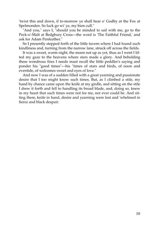 'twixt this and dawn, if to-morrow ye shall hear o' Godby at the Fox at
Spelmonden. So luck go wi' ye, my bien cull."
   "And you," says I, "should you be minded to sail with me, go to the
Peck-o'-Malt at Bedgbury Cross—the word is 'The Faithful Friend,' and
ask for Adam Penfeather."
   So I presently stepped forth of the little tavern where I had found such
kindliness and, turning from the narrow lane, struck off across the fields.
   It was a sweet, warm night, the moon not up as yet, thus as I went I lif-
ted my gaze to the heavens where stars made a glory. And beholding
these wondrous fires I needs must recall the little peddler's saying and
ponder his "good times"—his "times of stars and birds, of noon and
eventide, of welcomes sweet and eyes of love."
   And now I was of a sudden filled with a great yearning and passionate
desire that I too might know such times. But, as I climbed a stile, my
hand by chance came upon the knife at my girdle, and sitting on the stile
I drew it forth and fell to handling its broad blade, and, doing so, knew
in my heart that such times were not for me, nor ever could be. And sit-
ting there, knife in hand, desire and yearning were lost and 'whelmed in
fierce and black despair.




                                                                         58
 