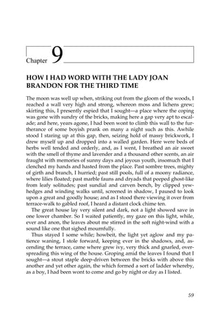 Chapter    9
HOW I HAD WORD WITH THE LADY JOAN
BRANDON FOR THE THIRD TIME
The moon was well up when, striking out from the gloom of the woods, I
reached a wall very high and strong, whereon moss and lichens grew;
skirting this, I presently espied that I sought—a place where the coping
was gone with sundry of the bricks, making here a gap very apt to escal-
ade; and here, years agone, I had been wont to climb this wall to the fur-
therance of some boyish prank on many a night such as this. Awhile
stood I staring up at this gap, then, seizing hold of massy brickwork, I
drew myself up and dropped into a walled garden. Here were beds of
herbs well tended and orderly, and, as I went, I breathed an air sweet
with the smell of thyme and lavender and a thousand other scents, an air
fraught with memories of sunny days and joyous youth, insomuch that I
clenched my hands and hasted from the place. Past sombre trees, mighty
of girth and branch, I hurried; past still pools, full of a moony radiance,
where lilies floated; past marble fauns and dryads that peeped ghost-like
from leafy solitudes; past sundial and carven bench, by clipped yew-
hedges and winding walks until, screened in shadow, I paused to look
upon a great and goodly house; and as I stood there viewing it over from
terrace-walk to gabled roof, I heard a distant clock chime ten.
   The great house lay very silent and dark, not a light showed save in
one lower chamber. So I waited patiently, my gaze on this light, while,
ever and anon, the leaves about me stirred in the soft night-wind with a
sound like one that sighed mournfully.
   Thus stayed I some while; howbeit, the light yet aglow and my pa-
tience waning, I stole forward, keeping ever in the shadows, and, as-
cending the terrace, came where grew ivy, very thick and gnarled, over-
spreading this wing of the house. Groping amid the leaves I found that I
sought—a stout staple deep-driven between the bricks with above this
another and yet other again, the which formed a sort of ladder whereby,
as a boy, I had been wont to come and go by night or day as I listed.



                                                                        59
 