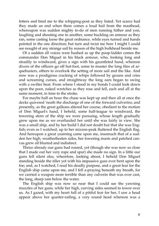 fetters and bind me to the whipping-post as they listed. Yet scarce had
they made an end when there comes a loud hail from the masthead,
whereupon was sudden mighty to-do of men running hither and yon,
laughing and shouting one to another, some buckling on armour as they
ran, some casting loose the great ordnance, while eyes turned and hands
pointed in the one direction; but turn and twist me how I might I could
see nought of any strange sail by reason of the high bulkhead beside me.
   Of a sudden all voices were hushed as up the poop-ladder comes the
commander Don Miguel in his black armour, who, looking long and
steadily to windward, gives a sign with his gauntleted hand, whereon
divers of the officers go off hot-foot, some to muster the long files of ar-
quebusiers, others to overlook the setting of more sail and the like. And
now was a prodigious cracking of whips followed by groans and cries
and screaming curses, and straightway the long oars began to swing
with a swifter beat. From where I stood in my bonds I could look down
upon the poor, naked wretches as they rose and fell, each and all at the
same moment, in time to the stroke.
   For maybe half an hour the chase was kept up and then all at once the
decks quivered 'neath the discharge of one of the forward culverins; and
presently, as the great galleass altered her course, obedient to the motion
of Don Miguel's hand, I beheld, some half-league to windward, the
towering stern of the ship we were pursuing, whose length gradually
grew upon me as we overhauled her until she was fairly in view. She
was a small ship, and by her build I did not doubt but that she was Eng-
lish; even as I watched, up to her mizzen-peak fluttered the English flag.
And hereupon a great yearning came upon me, insomuch that of a sud-
den her high, weatherbeaten sides, her towering masts and patched can-
vas grew all blurred and indistinct.
   Thrice already our guns had roared, yet (though she was now so close
that I made out her very rope and spar) she made no sign. In a little our
guns fell silent also, wherefore, looking about, I beheld Don Miguel
standing beside the tiller yet with his impassive gaze ever bent upon the
foe; and, as I watched, I read his deadly purpose, and a great fear for the
English ship came upon me, and I fell a-praying beneath my breath, for
we carried a weapon more terrible than any culverin that was ever cast,
the long, sharp ram below the water.
   The English ship was now so near that I could see the yawning
muzzles of her guns, while her high, curving sides seemed to tower over
us. As I gazed, with my heart full of a pitiful fear for her, I saw a head
appear above her quarter-railing, a very round head whereon was a



                                                                          6
 