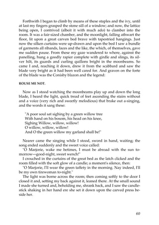 Forthwith I began to climb by means of these staples and the ivy, until
at last my fingers grasped the stone sill of a window; and now, the lattice
being open, I contrived (albeit it with much ado) to clamber into the
room. It was a fair-sized chamber, and the moonlight, falling athwart the
floor, lit upon a great carven bed brave with tapestried hangings. Just
now the silken curtains were up-drawn and upon the bed I saw a bundle
of garments all ribands, laces and the like, the which, of themselves, gave
me sudden pause. From these my gaze wandered to where, against the
panelling, hung a goodly rapier complete with girdle and slings, its sil-
ver hilt, its guards and curling quillons bright in the moonbeams. So
came I and, reaching it down, drew it from the scabbard and saw the
blade very bright as it had been well cared for. And graven on the forte
of the blade was the Conisby blazon and the legend:

ROUSE ME NOT.

  Now as I stood watching the moonbeams play up and down the long
blade, I heard the light, quick tread of feet ascending the stairs without
and a voice (very rich and sweetly melodious) that brake out a-singing,
and the words it sang these:

   "A poor soul sat sighing by a green willow tree
   With hand on his bosom, his head on his knee,
   Sighing Willow, willow, willow!
   O willow, willow, willow!
   And O the green willow my garland shall be!"

   Nearer came the singing while I stood, sword in hand, waiting; the
song ended suddenly and the sweet voice called:
   "O Marjorie, wake me betimes, I must be abroad with the sun to-
morrow—good-night, sweet wench!"
   I crouched in the curtains of the great bed as the latch clicked and the
room filled with the soft glow of a candle; a moment's silence, then:
   "O Marjorie, I'll wear the green taffety in the morning. Nay indeed, I'll
be my own tirewoman to-night."
   The light was borne across the room; then coming softly to the door I
closed it and, setting my back against it, leaned there. At the small sound
I made she turned and, beholding me, shrank back, and I saw the candle-
stick shaking in her hand ere she set it down upon the carved press be-
side her.




                                                                         60
 