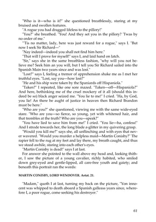 "Who is it—who is it?" she questioned breathlessly, staring at my
bruised and swollen features.
   "A rogue you had dragged lifeless to the pillory!"
   "You?" she breathed. "You! And they set you in the pillory? 'Twas by
no order of me."
   "'Tis no matter, lady, here was just reward for a rogue," says I. "But
now I seek Sir Richard—"
   "Nay indeed—indeed you shall not find him here."
   "That will I prove for myself!" says I, and laid hand on latch.
   "Sir," says she in the same breathless fashion, "why will you not be-
lieve me? Seek him an you will, but I tell you Sir Richard sailed into the
Spanish Main two years since and was lost."
   "Lost?" says I, feeling a tremor of apprehension shake me as I met her
truthful eyes. "Lost, say you—how lost?"
   "He and his ship were taken by the Spaniards off Hispaniola."
   "Taken?" I repeated, like one sore mazed. "Taken—off—Hispaniola?"
And here, bethinking me of the cruel mockery of it all (should this in-
deed be so) black anger seized me. "You lie to me!" I cried. "Ha, by God,
you lie! An there be aught of justice in heaven then Richard Brandon
must be here."
   "Who are you?" she questioned, viewing me with the same wide-eyed
stare. "Who are you—so fierce, so young, yet with whitened hair, and
that trembles at the truth? Who are you—speak?"
   "You have lied to save him from me!" I cried. "You lie—ha, confess!"
And I strode towards her, the long blade a-glitter in my quivering grasp.
   "Would you kill me?" says she, all unflinching and with eyes that nev-
er wavered. "Would you murder a helpless maid—Martin Conisby?" The
rapier fell to the rug at my feet and lay there, my breath caught, and thus
we stood awhile, staring into each other's eyes.
   "Martin Conisby is dead!" says I at last.
   For answer she pointed to the wall above my head and, looking thith-
er, I saw the picture of a young cavalier, richly habited, who smiled
down grey-eyed and gentle-lipped, all care-free youth and gaiety; and
beneath this portrait ran the words:

MARTIN CONISBY, LORD WENDOVER. Aetat. 21.

  "Madam," quoth I at last, turning my back on the picture, "Yon inno-
cent was whipped to death aboard a Spanish galleass years since, where-
fore I, a poor rogue, come seeking his destroyer."



                                                                        61
 