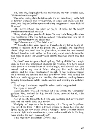 "Sir," says she, clasping her hands and viewing me with troubled eyes,
"O sir—whom mean you?"
   "One who, having slain the father, sold the son into slavery, to the hell
of Spanish dungeon and rowing-bench, to stripes and shame and tor-
ment, one the just God hath promised to my vengeance—I mean Richard
Brandon."
   "Ah—mercy of God—my father! Ah no, no—it cannot be! My father?
Sure here is some black mistake."
   "Being his daughter you should know 'tis very truth! Being a Brandon
you must know of the feud hath cursed and rent our families time out of
mind, the bitter faction and bloodshed!"
   "Aye!" she murmured, "This I do know."
   "Well, madam, five years agone, or thereabouts, my father falsely at-
tainted of treason, died in his prison and I, drugged and trepanned
aboard ship, was sold into the plantations, whence few return—and
Richard Brandon, enriched by our loss and great at court, dreamed he
had made an end o' the Conisbys and that the feud was ended once and
for all."
   "My lord," says she, proud head upflung, "I deny all this! Such suspi-
cion, so base and unfounded, shameth but yourself. You have dared
force your way into my house at dead of night, and now—O now you
would traduce my absent father, charging him with shameful
crimes—and this to me, his daughter! Enough, I'll hear no more, begone
ere I summon my servants and have you driven forth!" and, seizing the
bell-rope that hung against the panelling, she faced me, her deep bosom
heaving tempestuous, white hands clenched and scorning me with her
eyes.
   "Ring!" says I, and seated myself in a chair beside her great bed.
   "Have you no shame?"
   "None, madam, 'twas all whipped out o' me aboard the 'Esmeralda'
galleass. Ring, madam! But I go not till I learn, once and for all, if Sir
Richard be here or no."
   Now at this she loosed the bell-rope very suddenly and, covering her
face with her hands, stood thus awhile:
   "God pity me!" says she at last in weeping voice. "I may not forget how
you saved me from—" Here a tremor seemed to shake her; then she
spake again, yet now scarce above a whisper. "Your face hath looked
upon me night and morn these two years, and now—O Martin Conisby,
were you but the man I dreamed you!"
   "I'm a rogue new-broke from slavery!" says I.



                                                                         62
 