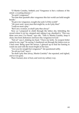 "O Martin Conisby, bethink you! Vengeance is but a sickness of the
mind—a wasting disease—"
   "So seek I vengeance!"
   "For him that questeth after vengeance this fair world can hold nought
beside."
   "So give me vengeance, nought else seek I of this world!"
   "Ah, poor soul—poor man that might be, so do I pity thee!"
   "I seek no man's pity."
   "But I am a woman, so shall I pity thee alway!"
   Now as I prepared to climb through the lattice she, beholding the
sword where it yet lay, stooped and, taking it up, sheathed it. "This was
thine own once, I've heard," says she. "Take it, Martin Conisby, keep it
clean, free from dishonour and leave thy vengeance to God."
   "Not so!" says I, shaking my head. "I have my knife, 'tis weapon better
suited to my rags!" So saying, I clambered out through the lattice even as
I had come. Being upon the terrace, I glanced up to find her leaning to
watch me and with the moon bright on her face.
   "Live you for nought but vengeance?" she questioned softly.
   "So aid me God!" says I.
   "So shall I pity thee alway, Martin Conisby!" she repeated, and sighed,
and so was gone.
   Then I turned, slow of foot, and went my solitary way.




                                                                       64
 