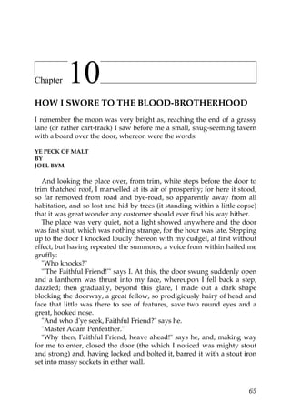 Chapter    10
HOW I SWORE TO THE BLOOD-BROTHERHOOD
I remember the moon was very bright as, reaching the end of a grassy
lane (or rather cart-track) I saw before me a small, snug-seeming tavern
with a board over the door, whereon were the words:

YE PECK OF MALT
BY
JOEL BYM.

   And looking the place over, from trim, white steps before the door to
trim thatched roof, I marvelled at its air of prosperity; for here it stood,
so far removed from road and bye-road, so apparently away from all
habitation, and so lost and hid by trees (it standing within a little copse)
that it was great wonder any customer should ever find his way hither.
   The place was very quiet, not a light showed anywhere and the door
was fast shut, which was nothing strange, for the hour was late. Stepping
up to the door I knocked loudly thereon with my cudgel, at first without
effect, but having repeated the summons, a voice from within hailed me
gruffly:
   "Who knocks?"
   "'The Faithful Friend!'" says I. At this, the door swung suddenly open
and a lanthorn was thrust into my face, whereupon I fell back a step,
dazzled; then gradually, beyond this glare, I made out a dark shape
blocking the doorway, a great fellow, so prodigiously hairy of head and
face that little was there to see of features, save two round eyes and a
great, hooked nose.
   "And who d'ye seek, Faithful Friend?" says he.
   "Master Adam Penfeather."
   "Why then, Faithful Friend, heave ahead!" says he, and, making way
for me to enter, closed the door (the which I noticed was mighty stout
and strong) and, having locked and bolted it, barred it with a stout iron
set into massy sockets in either wall.



                                                                         65
 
