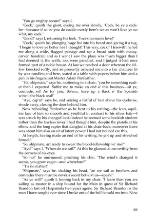 "You go mighty secure!" says I.
   "Cock," quoth the giant, eyeing me over slowly, "Cock, be ye a cack-
ler—because if so be you do cackle overly here's we as won't love ye no
whit, my cock."
   "Good!" says I, returning his look. "I seek no man's love!"
   "Cock," quoth he, plunging huge fist into his beard and giving it a tug,
"I begin to love ye better nor I thought! This way, cock!" Herewith he led
me along a wide, flagged passage and up a broad stair with massy,
carven handrail; and as I went I saw the place was much bigger than I
had deemed it, the walls, too, were panelled, and I judged it had once
formed part of a noble house. At last we reached a door whereon the fel-
low knocked softly, and so presently ushered me into a fair chamber lit
by wax candles; and here, seated at a table with papers before him and a
pen in his fingers, sat Master Adam Penfeather.
   "Ha, shipmate," says he, motioning to a chair, "you be something earli-
er than I expected. Suffer me to make an end o' this business—sit ye,
comrade, sit! As for you, Bo'sun, have up a flask o' the Spanish
wine—the black seal!"
   "Aye, cap'n!" says he, and seizing a fistful of hair above his eyebrow,
strode away, closing the door behind him.
   Now beholding Penfeather as he bent to his writing—the lean, aquil-
ine face of him so smooth and youthful in contrast to his silver hair—I
was struck by his changed look; indeed he seemed some bookish student
rather than the lawless rover I had thought him, despite the pistols at his
elbow and the long rapier that dangled at his chair-back; moreover there
was about him also an air of latent power I had not noticed ere this.
   At length, having made an end of his writing, he got up and stretched
himself:
   "So, shipmate, art ready to swear the blood-fellowship wi' me?"
   "Aye!" says I. "When do we sail?" At this he glanced at me swiftly from
the corners of his eyes:
   "So ho!" he murmured, pinching his chin. "The wind's changed it
seems, you grow eager—and wherefore?"
   "'Tis no matter!"
   "Shipmate," says he, shaking his head, "an we sail as brothers and
comrades there must be never a secret betwixt us—speak!"
   "As ye will!" quoth I, leaning back in my chair. "I learn then you are
sailing as master in a ship bound for the Main in quest of Sir Richard
Brandon lost off Hispaniola two years agone. Sir Richard Brandon is the
man I have sought ever since I broke out of the hell he sold me into. Now



                                                                        66
 