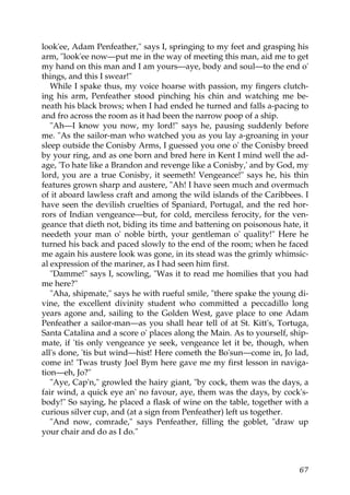 look'ee, Adam Penfeather," says I, springing to my feet and grasping his
arm, "look'ee now—put me in the way of meeting this man, aid me to get
my hand on this man and I am yours—aye, body and soul—to the end o'
things, and this I swear!"
   While I spake thus, my voice hoarse with passion, my fingers clutch-
ing his arm, Penfeather stood pinching his chin and watching me be-
neath his black brows; when I had ended he turned and falls a-pacing to
and fro across the room as it had been the narrow poop of a ship.
   "Ah—I know you now, my lord!" says he, pausing suddenly before
me. "As the sailor-man who watched you as you lay a-groaning in your
sleep outside the Conisby Arms, I guessed you one o' the Conisby breed
by your ring, and as one born and bred here in Kent I mind well the ad-
age, 'To hate like a Brandon and revenge like a Conisby,' and by God, my
lord, you are a true Conisby, it seemeth! Vengeance!" says he, his thin
features grown sharp and austere, "Ah! I have seen much and overmuch
of it aboard lawless craft and among the wild islands of the Caribbees. I
have seen the devilish cruelties of Spaniard, Portugal, and the red hor-
rors of Indian vengeance—but, for cold, merciless ferocity, for the ven-
geance that dieth not, biding its time and battening on poisonous hate, it
needeth your man o' noble birth, your gentleman o' quality!" Here he
turned his back and paced slowly to the end of the room; when he faced
me again his austere look was gone, in its stead was the grimly whimsic-
al expression of the mariner, as I had seen him first.
   "Damme!" says I, scowling, "Was it to read me homilies that you had
me here?"
   "Aha, shipmate," says he with rueful smile, "there spake the young di-
vine, the excellent divinity student who committed a peccadillo long
years agone and, sailing to the Golden West, gave place to one Adam
Penfeather a sailor-man—as you shall hear tell of at St. Kitt's, Tortuga,
Santa Catalina and a score o' places along the Main. As to yourself, ship-
mate, if 'tis only vengeance ye seek, vengeance let it be, though, when
all's done, 'tis but wind—hist! Here cometh the Bo'sun—come in, Jo lad,
come in! 'Twas trusty Joel Bym here gave me my first lesson in naviga-
tion—eh, Jo?"
   "Aye, Cap'n," growled the hairy giant, "by cock, them was the days, a
fair wind, a quick eye an' no favour, aye, them was the days, by cock's-
body!" So saying, he placed a flask of wine on the table, together with a
curious silver cup, and (at a sign from Penfeather) left us together.
   "And now, comrade," says Penfeather, filling the goblet, "draw up
your chair and do as I do."



                                                                       67
 