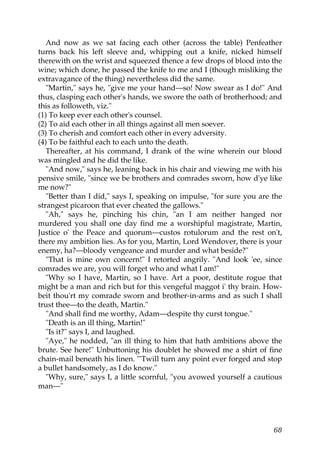 And now as we sat facing each other (across the table) Penfeather
turns back his left sleeve and, whipping out a knife, nicked himself
therewith on the wrist and squeezed thence a few drops of blood into the
wine; which done, he passed the knife to me and I (though misliking the
extravagance of the thing) nevertheless did the same.
   "Martin," says he, "give me your hand—so! Now swear as I do!" And
thus, clasping each other's hands, we swore the oath of brotherhood; and
this as followeth, viz."
(1) To keep ever each other's counsel.
(2) To aid each other in all things against all men soever.
(3) To cherish and comfort each other in every adversity.
(4) To be faithful each to each unto the death.
   Thereafter, at his command, I drank of the wine wherein our blood
was mingled and he did the like.
   "And now," says he, leaning back in his chair and viewing me with his
pensive smile, "since we be brothers and comrades sworn, how d'ye like
me now?"
   "Better than I did," says I, speaking on impulse, "for sure you are the
strangest picaroon that ever cheated the gallows."
   "Ah," says he, pinching his chin, "an I am neither hanged nor
murdered you shall one day find me a worshipful magistrate, Martin,
Justice o' the Peace and quorum—custos rotulorum and the rest on't,
there my ambition lies. As for you, Martin, Lord Wendover, there is your
enemy, ha?—bloody vengeance and murder and what beside?"
   "That is mine own concern!" I retorted angrily. "And look 'ee, since
comrades we are, you will forget who and what I am!"
   "Why so I have, Martin, so I have. Art a poor, destitute rogue that
might be a man and rich but for this vengeful maggot i' thy brain. How-
beit thou'rt my comrade sworn and brother-in-arms and as such I shall
trust thee—to the death, Martin."
   "And shall find me worthy, Adam—despite thy curst tongue."
   "Death is an ill thing, Martin!"
   "Is it?" says I, and laughed.
   "Aye," he nodded, "an ill thing to him that hath ambitions above the
brute. See here!" Unbuttoning his doublet he showed me a shirt of fine
chain-mail beneath his linen. "'Twill turn any point ever forged and stop
a bullet handsomely, as I do know."
   "Why, sure," says I, a little scornful, "you avowed yourself a cautious
man—"




                                                                       68
 