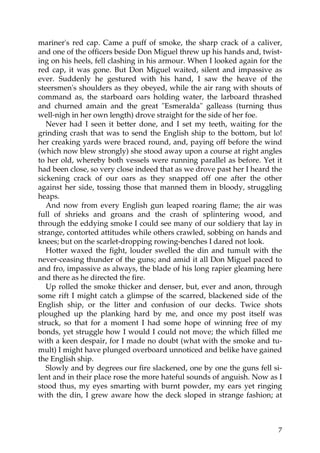 mariner's red cap. Came a puff of smoke, the sharp crack of a caliver,
and one of the officers beside Don Miguel threw up his hands and, twist-
ing on his heels, fell clashing in his armour. When I looked again for the
red cap, it was gone. But Don Miguel waited, silent and impassive as
ever. Suddenly he gestured with his hand, I saw the heave of the
steersmen's shoulders as they obeyed, while the air rang with shouts of
command as, the starboard oars holding water, the larboard thrashed
and churned amain and the great "Esmeralda" galleass (turning thus
well-nigh in her own length) drove straight for the side of her foe.
   Never had I seen it better done, and I set my teeth, waiting for the
grinding crash that was to send the English ship to the bottom, but lo!
her creaking yards were braced round, and, paying off before the wind
(which now blew strongly) she stood away upon a course at right angles
to her old, whereby both vessels were running parallel as before. Yet it
had been close, so very close indeed that as we drove past her I heard the
sickening crack of our oars as they snapped off one after the other
against her side, tossing those that manned them in bloody, struggling
heaps.
   And now from every English gun leaped roaring flame; the air was
full of shrieks and groans and the crash of splintering wood, and
through the eddying smoke I could see many of our soldiery that lay in
strange, contorted attitudes while others crawled, sobbing on hands and
knees; but on the scarlet-dropping rowing-benches I dared not look.
   Hotter waxed the fight, louder swelled the din and tumult with the
never-ceasing thunder of the guns; and amid it all Don Miguel paced to
and fro, impassive as always, the blade of his long rapier gleaming here
and there as he directed the fire.
   Up rolled the smoke thicker and denser, but, ever and anon, through
some rift I might catch a glimpse of the scarred, blackened side of the
English ship, or the litter and confusion of our decks. Twice shots
ploughed up the planking hard by me, and once my post itself was
struck, so that for a moment I had some hope of winning free of my
bonds, yet struggle how I would I could not move; the which filled me
with a keen despair, for I made no doubt (what with the smoke and tu-
mult) I might have plunged overboard unnoticed and belike have gained
the English ship.
   Slowly and by degrees our fire slackened, one by one the guns fell si-
lent and in their place rose the more hateful sounds of anguish. Now as I
stood thus, my eyes smarting with burnt powder, my ears yet ringing
with the din, I grew aware how the deck sloped in strange fashion; at



                                                                        7
 