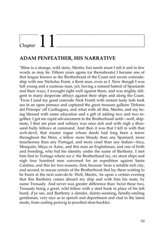 Chapter    11
ADAM PENFEATHER, HIS NARRATIVE
"Mine is a strange, wild story, Martin, but needs must I tell it and in few
words as may be. Fifteen years agone (or thereabouts) I became one of
that league known as the Brotherhood of the Coast and swore comrade-
ship with one Nicholas Frant, a Kent man, even as I. Now though I was
full young and a cautious man, yet, having a natural hatred of Spaniards
and their ways, I wrought right well against them, and was mighty dili-
gent in many desperate affrays against their ships and along the Coast.
'Twas I (and my good comrade Nick Frant) with sixteen lusty lads took
sea in an open pinnace and captured the great treasure galleon 'Dolores
del Principe' off Carthagena, and what with all this, Martin, and my be-
ing blessed with some education and a gift of adding two and two to-
gether, I got me rapid advancement in the Brotherhood until—well, ship-
mate, I that am poor and solitary was once rich and with nigh a thou-
sand bully fellows at command. And then it was that I fell in with that
arch-devil, that master rogue whose deeds had long been a terror
throughout the Main, a fellow more bloody than any Spaniard, more
treacherous than any Portugal, and more cruel than any Indian—Inca,
Mosquito, Maya or Aztec, and this man an Englishman, and one of birth
and breeding, who hid his identity under the name of Bartlemy. I met
him first in Tortuga where we o' the Brotherhood lay, six stout ships and
nigh four hundred men convened for an expedition against Santa
Catalina, and this for two reasons, first, because 'twas a notable rich city,
and second, to rescue certain of the Brotherhood that lay there waiting to
be burnt at the next auto-de-fe. Well, Martin, 'tis upon a certain evening
that this Bartlemy comes aboard my ship and with him his mate, by
name Tressady. And never was greater difference than 'twixt these two,
Tressady being a great, wild fellow with a steel hook in place of his left
hand, d'ye see, and Bartlemy a slender, dainty-seeming, fiendly-smiling
gentleman, very nice as to speech and deportment and clad in the latest
mode, from curling periwig to jewelled shoe-buckles.



                                                                          70
 